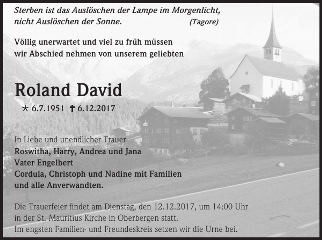<p>Sterben ist das Auslöschen der Lampe im Morgenlicht,<br />nicht Auslöschen der Sonne.<br />(Tagore)<br />Völlig unerwartet und viel zu früh müssen<br />wir Abschied nehmen von unserem geliebten</p><p>Roland David<br /> 6.7.1951  6.12.2017<br />In Liebe und unendlicher Trauer<br />Roswitha, Harry, Andrea und Jana<br />Vater Engelbert<br />Cordula, Christoph und Nadine mit Familien<br />und alle Anverwandten.<br />Die Trauerfeier findet am Dienstag, den 12.12.2017, um 14:00 Uhr<br />in der St. Mauritius Kirche in Oberbergen statt.<br />Im engsten Familien- und Freundeskreis setzen wir die Urne bei.</p>