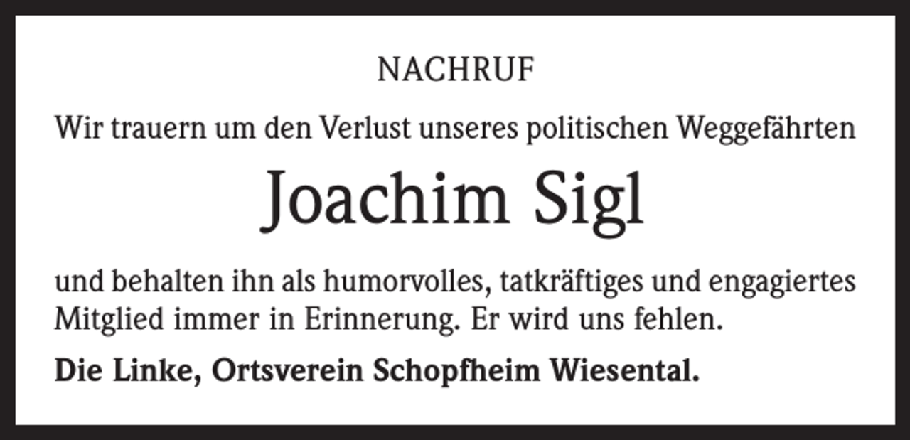 <p>NACHRUF<br />Wir trauern um den Verlust unseres politischen Weggefährten</p><p>Joachim Sigl<br />und behalten ihn als humorvolles, tatkräftiges und ­engagiertes<br />Mitglied immer in Erinnerung. Er wird uns fehlen.<br />Die Linke, Ortsverein Schopfheim Wiesental.</p>