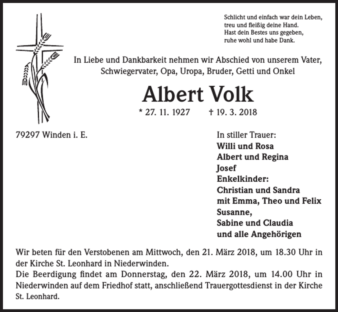<p>Schlicht und einfach war dein Leben,<br />treu und fleißig deine Hand.<br />Hast dein Bestes uns gegeben,<br />ruhe wohl und habe Dank.</p><p>In Liebe und Dankbarkeit nehmen wir Abschied von unserem Vater,<br />Schwiegervater, Opa, Uropa, Bruder, Getti und Onkel</p><p>Albert Volk</p><p>* 27. 11. 1927 † 19. 3. 2018<br />79297 Winden i. E.</p><p>I n stiller Trauer:<br />Willi und Rosa<br />Albert und Regina<br />Josef<br />Enkelkinder:<br />Christian und Sandra<br />mit Emma, Theo und Felix<br />Susanne,<br />Sabine und Claudia<br />und alle Angehörigen</p><p>Wir beten für den Verstobenen am Mittwoch, den 21. März 2018, um 18.30 Uhr in<br />der Kirche St. Leonhard in Niederwinden.<br />Die Beerdigung findet am Donnerstag, den 22. März 2018, um 14.00 Uhr in<br />Niederwinden auf dem Friedhof statt, anschließend Trauergottesdienst in der Kirche<br />St. Leonhard.</p>