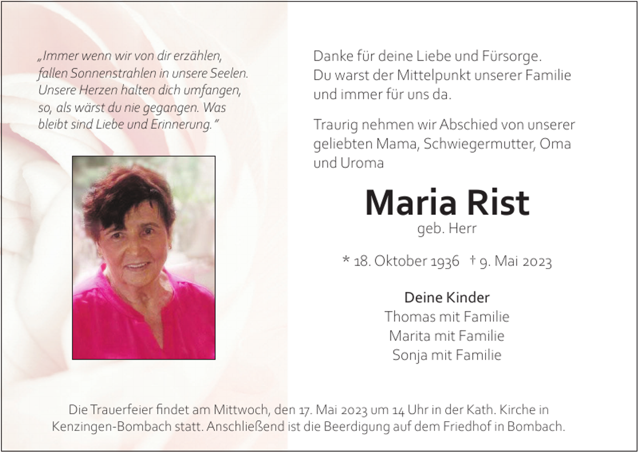 <p>„Immer wenn wir von dir erzählen,<br />fallen Sonnenstrahlen in unsere Seelen.<br />Unsere Herzen halten dich umfangen,<br />so, als wärst du nie gegangen. Was<br />bleibt sind Liebe und Erinnerung.”</p><p>Danke für deine Liebe und Fürsorge.<br />Du warst der Mittelpunkt unserer Familie<br />und immer für uns da.<br />Traurig nehmen wir Abschied von unserer<br />geliebten Mama, Schwiegermutter, Oma<br />und Uroma</p><p>Maria<br />Rist<br />geb. Herr<br />* 18. Oktober 1936 † 9. Mai 2023<br />Deine Kinder<br />Thomas mit Familie<br />Marita mit Familie<br />Sonja mit Familie<br />Die Trauerfeier findet am Mittwoch, den 17. Mai 2023 um 14 Uhr in der Kath. Kirche in<br />Kenzingen-Bombach statt. Anschließend ist die Beerdigung auf dem Friedhof in Bombach.</p>