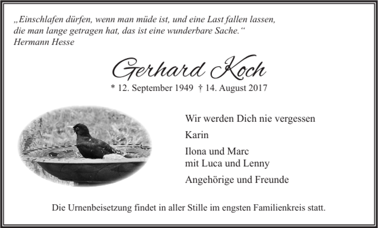 <p>„ Ei ns c hl af e n ddürfen,<br />„Einschlafen<br />ürf e n, wenn<br />w e n n man<br />m a n müde<br />m ü d e ist,<br />ist, uund<br />n d eieine<br />n e LLast<br />ast ffallen<br />all e n llassen,<br />ass e n,<br />di<br />e man<br />m a n llange<br />a n g e ggetragen<br />etr a g e n hhat,<br />at, ddas<br />as ist<br />n e wunderbare<br />w u n d er b ar e SSache.“<br />a c h e. “<br />die<br />ist ei<br />eine<br />HHermann<br />er m a n n HHesse<br />ess e</p><p>Gerhard<br />Gerh<br />ar d Koch<br />Koch</p><p>** 112.<br />2. September<br />S e pt e m b er 1194 4 9 †† 114.<br />4. August<br />A u g ust 22</p><p>Wirwwerden<br />Wir<br />er d e n DiDich<br />c h ninie<br />e v er<br />vergessen<br />g ess e n<br />KKarin<br />ari n<br />Il<br />o n a und<br />u n d Marc<br />M ar c<br />Ilona<br />mit LLuca<br />mit<br />u c a uund<br />n d LLenny<br />enny<br />AAngehörige<br />n g e h öri g e uund<br />n d FrFreunde<br />e u n de<br />Die<br />Di<br />e Ur<br />Urnenbeisetzung<br />n e n b eis et z u n g fifindet<br />n d et i in<br />n all<br />aller<br />er Still<br />Stille<br />e i im<br />m eengsten<br />n gst e n FFamilienkreis<br />a mili e n kr eis ststatt.<br />att.</p>