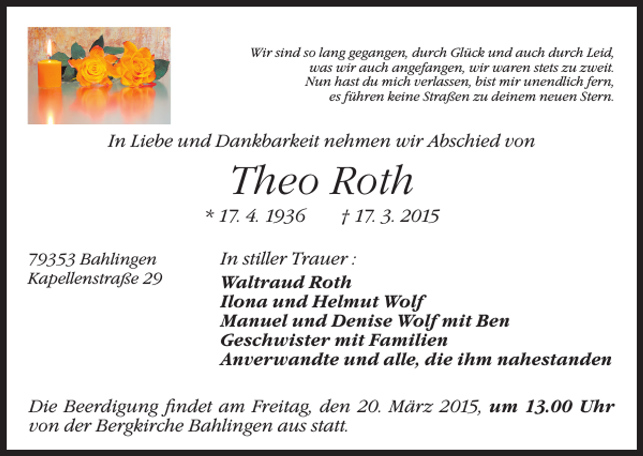 <p>Wir sind so lang gegangen, durch Glück und auch durch Leid,<br />was wir auch angefangen, wir waren stets zu zweit.<br />Nun hast du mich verlassen, bist mir unendlich fern,<br />es führen keine Straßen zu deinem neuen Stern.</p><p>In Liebe und Dankbarkeit nehmen wir Abschied von</p><p>Theo Roth<br />* 17. 4. 1936 † 17. 3. 2015<br />79353 Bahlingen<br />Kapellenstraße 29</p><p>In stiller Trauer :<br />Waltraud Roth<br />Ilona und Helmut Wolf<br />Manuel und Denise Wolf mit Ben<br />Geschwister mit Familien<br />Anverwandte und alle, die ihm nahestanden</p><p>Die Beerdigung findet am Freitag, den 20. März 2015, um 13.00 Uhr<br />von der Bergkirche Bahlingen aus statt.</p>