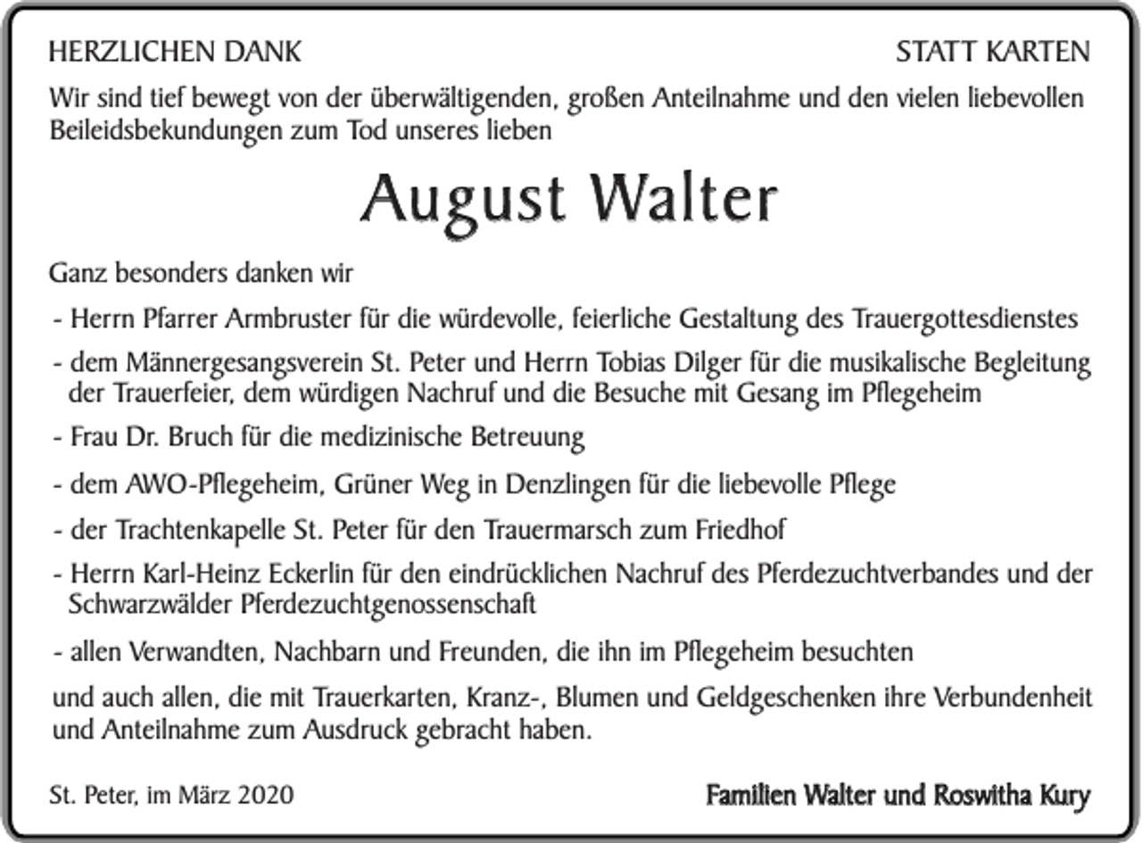 <p>STATT KARTEN<br />HERZLICHEN DANK<br />Wir sind tief bewegt von der überwältigenden, großen Anteilnahme und den vielen liebevollen<br />Beileidsbekundungen zum Tod unseres lieben</p><p>August Walter<br />Ganz besonders danken wir<br />- Herrn Pfarrer Armbruster für die würdevolle, feierliche Gestaltung des Trauergottesdienstes<br />- dem Männergesangsverein St. Peter und Herrn Tobias Dilger für die musikalische Begleitung<br />der Trauerfeier, dem würdigen Nachruf und die Besuche mit Gesang im Pflegeheim<br />- Frau Dr. Bruch für die medizinische Betreuung<br />- dem AWO-Pflegeheim, Grüner Weg in Denzlingen für die liebevolle Pflege<br />- der Trachtenkapelle St. Peter für den Trauermarsch zum Friedhof<br />- Herrn Karl-Heinz Eckerlin für den eindrücklichen Nachruf des Pferdezuchtverbandes und der<br />Schwarzwälder Pferdezuchtgenossenschaft<br />- allen Verwandten, Nachbarn und Freunden, die ihn im Pflegeheim besuchten<br />und auch allen, die mit Trauerkarten, Kranz-, Blumen und Geldgeschenken ihre Verbundenheit<br />und Anteilnahme zum Ausdruck gebracht haben.<br />St. Peter, im März 2020</p><p>Familien Walter und Roswitha Kury</p>
