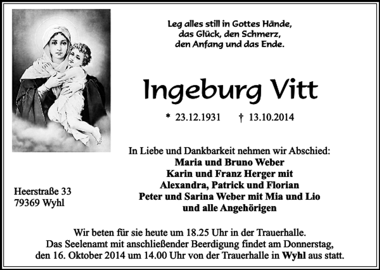 <p>Leg alles still in Gottes Hände,<br />das Glück, den Schmerz,<br />den Anfang und das Ende.</p><p>Ingeburg Vitt<br />* 23.12.1931</p><p>Heerstraße 33<br />79369 Wyhl</p><p>† 13.10.2014</p><p>In Liebe und Dankbarkeit nehmen wir Abschied:<br />Maria und Bruno Weber<br />Karin und Franz Herger mit<br />Alexandra, Patrick und Florian<br />Peter und Sarina Weber mit Mia und Lio<br />und alle Angehörigen</p><p>Wir beten für sie heute um 18.25 Uhr in der Trauerhalle.<br />Das Seelenamt mit anschließender Beerdigung findet am Donnerstag,<br />den 16. Oktober 2014 um 14.00 Uhr von der Trauerhalle in Wyhl aus statt.</p>