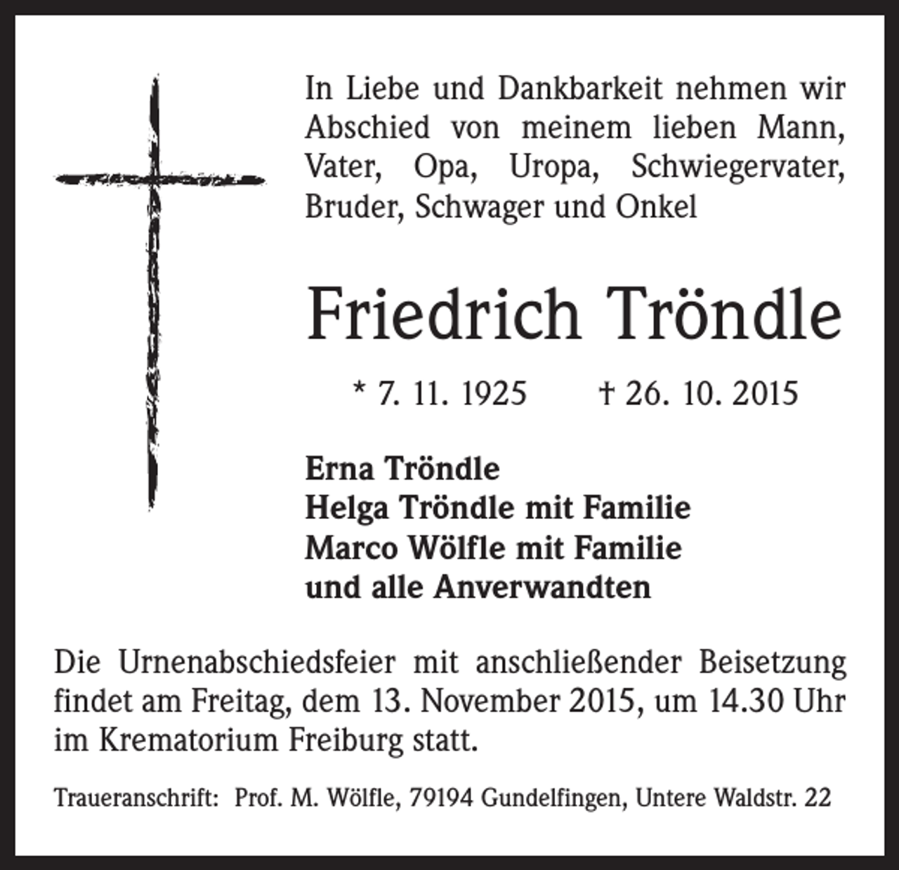 <p>In Liebe und Dankbarkeit nehmen wir<br />Abschied von meinem lieben Mann,<br />Vater, Opa, Uropa, Schwiegervater,<br />­Bruder, S­chwager und Onkel</p><p>Friedrich Tröndle<br />* 7. 11. 1925 † 26. 10. 2015<br />Erna Tröndle<br />Helga Tröndle mit Familie<br />Marco Wölfle mit Familie<br />und alle Anverwandten<br />Die Urnenabschiedsfeier mit anschließender Beisetzung<br />findet am Freitag, dem 13. November 2015, um 14.30 Uhr<br />im Krematorium Freiburg statt.<br />Traueranschrift: Prof. M. Wölfle, 79194 Gundelfingen, Untere Waldstr. 22</p>
