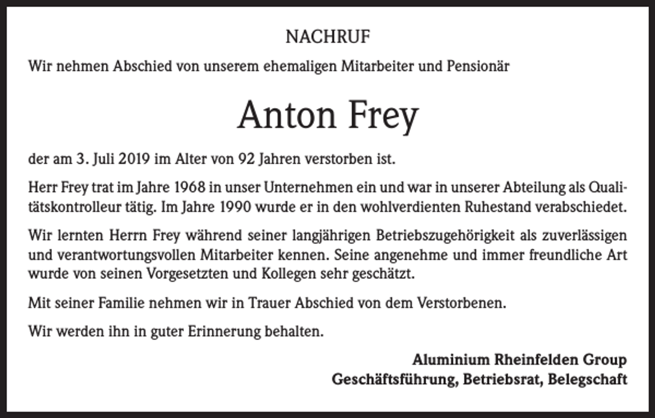 <p>NACHRUF<br />Wir nehmen Abschied von unserem ehemaligen Mitarbeiter und Pensionär</p><p>Anton Frey<br />der am 3. Juli 2019 im Alter von 92 Jahren verstorben ist.<br />Herr Frey trat im Jahre 1968 in unser Unternehmen ein und war in unserer Abteilung als Qualitätskontrolleur tätig. Im Jahre 1990 wurde er in den wohlverdienten Ruhestand verabschiedet.<br />Wir lernten Herrn Frey während seiner langjährigen Betriebszugehörigkeit als zuverlässigen<br />und verantwortungsvollen Mitarbeiter kennen. Seine angenehme und immer freundliche Art<br />wurde von seinen Vorgesetzten und Kollegen sehr geschätzt.<br />Mit seiner Familie nehmen wir in Trauer Abschied von dem Verstorbenen.<br />Wir werden ihn in guter Erinnerung behalten.<br />Aluminium Rheinfelden Group<br />Geschäftsführung, Betriebsrat, Belegschaft</p>