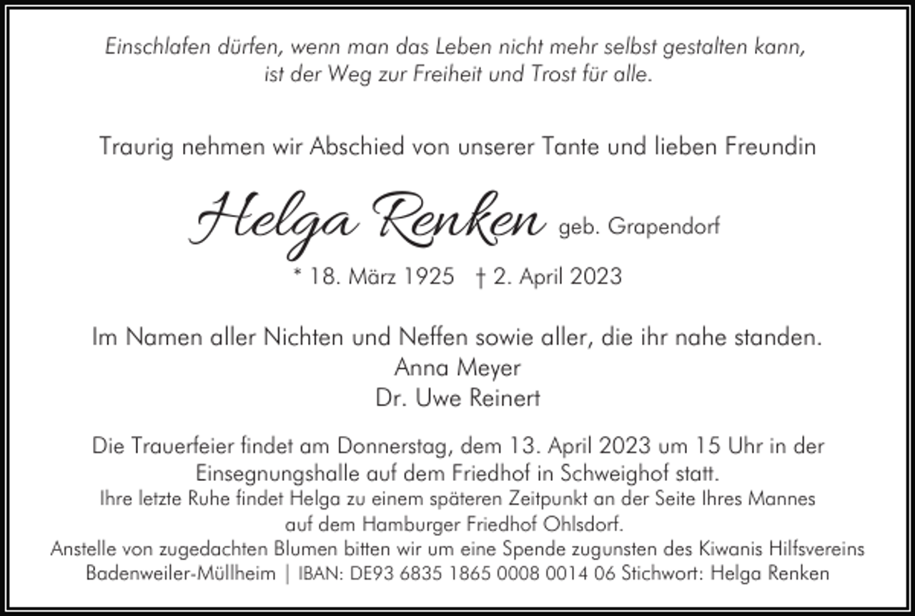 <p>Einschlafen dürfen, wenn man das Leben nicht mehr selbst gestalten kann,<br />ist der Weg zur Freiheit und Trost für alle.</p><p>Traurig nehmen wir Abschied von unserer Tante und lieben Freundin</p><p>Helga Renken</p><p>geb. Grapendorf</p><p>* 18. März 1925 † 2. April 2023</p><p>Im Namen aller Nichten und Neffen sowie aller, die ihr nahe standen.<br />Anna Meyer<br />Dr. Uwe Reinert<br />Die Trauerfeier findet am Donnerstag, dem 13. April 2023 um 15 Uhr in der<br />Einsegnungshalle auf dem Friedhof in Schweighof statt.<br />Ihre letzte Ruhe findet Helga zu einem späteren Zeitpunkt an der Seite Ihres Mannes<br />auf dem Hamburger Friedhof Ohlsdorf.<br />Anstelle von zugedachten Blumen bitten wir um eine Spende zugunsten des Kiwanis Hilfsvereins<br />Badenweiler-Müllheim | IBAN: DE93 6835 1865 0008 0014 06 Stichwort: Helga Renken</p>