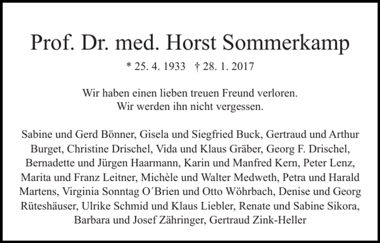 <p>Prof. Dr. med. Horst Sommerkamp<br />* 25. 4. 1933 † 28. 1. 2017<br />Wir haben einen lieben treuen Freund verloren.<br />Wir werden ihn nicht vergessen.<br />Sabine und Gerd Bönner, Gisela und Siegfried Buck, Gertraud und Arthur<br />Burget, Christine Drischel, Vida und Klaus Gräber, Georg F. Drischel,<br />Bernadette und Jürgen Haarmann, Karin und Manfred Kern, Peter Lenz,<br />Marita und Franz Leitner, Michèle und Walter Medweth, Petra und Harald<br />Martens, Virginia Sonntag O´Brien und Otto Wöhrbach, Denise und Georg<br />Rüteshäuser, Ulrike Schmid und Klaus Liebler, Renate und Sabine Sikora,<br />Barbara und Josef Zähringer, Gertraud Zink-Heller</p>
