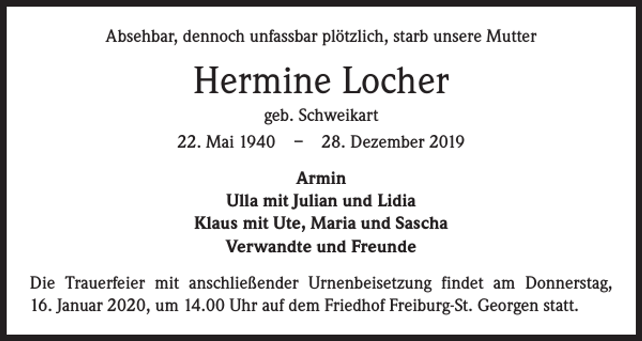 <p>Absehbar, dennoch unfassbar plötzlich, starb unsere Mutter</p><p>Hermine Locher<br />geb. Schweikart<br />22. Mai 1940 – 28. Dezember 2019<br />Armin<br />Ulla mit Julian und Lidia<br />Klaus mit Ute, Maria und Sascha<br />Verwandte und Freunde<br />Die Trauerfeier mit anschließender Urnenbeisetzung findet am Donnerstag,<br />16. Januar 2020, um 14.00 Uhr auf dem Friedhof Freiburg-St. Georgen statt.</p>