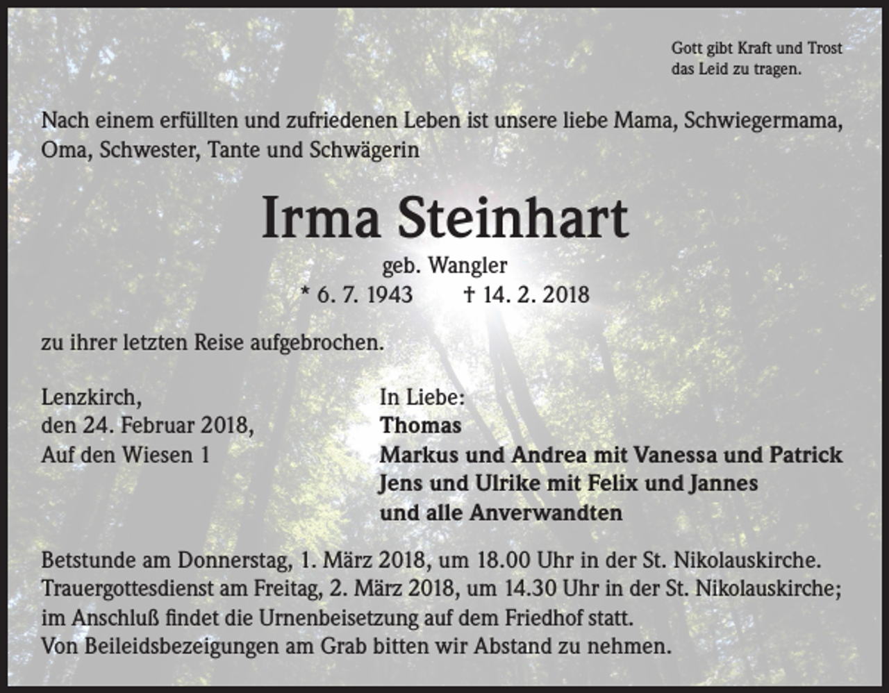 <p>Gott gibt Kraft und Trost<br />das Leid zu tragen.</p><p>Nach einem erfüllten und zufriedenen Leben ist unsere liebe Mama, Schwiegermama,<br />Oma, Schwester, Tante und Schwägerin</p><p>Irma Steinhart<br />geb. Wangler<br />* 6. 7. 1943 † 14. 2. 2018</p><p>zu ihrer letzten Reise aufgebrochen.<br />Lenzkirch,<br />den 24. Februar 2018,<br />Auf den Wiesen 1</p><p>In Liebe:<br />Thomas<br />Markus und Andrea mit Vanessa und Patrick<br />Jens und Ulrike mit Felix und Jannes<br />und alle Anverwandten</p><p>Betstunde am Donnerstag, 1. März 2018, um 18.00 Uhr in der St. Nikolauskirche.<br />Trauergottesdienst am Freitag, 2. März 2018, um 14.30 Uhr in der St. Nikolauskirche;<br />im Anschluß findet die Urnenbeisetzung auf dem Friedhof statt.<br />Von Beileidsbezeigungen am Grab bitten wir Abstand zu nehmen.</p>