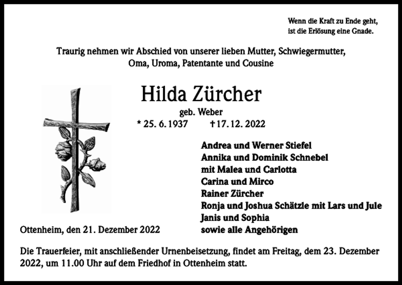 <p>Wenn die Kraft zu Ende geht,<br />ist die Erlösung eine Gnade.</p><p>Traurig nehmen wir Abschied von unserer lieben Mutter, Schwiegermutter,<br />Oma, Uroma, Patentante und Cousine</p><p>Hilda Zürcher</p><p>geb. Weber<br />* 25. 6. 1937<br />† 17. 12. 2022</p><p>Ottenheim, den 21. Dezember 2022</p><p>Andrea und Werner Stiefel<br />Annika und Dominik Schnebel<br />mit Malea und Carlotta<br />Carina und Mirco<br />Rainer Zürcher<br />Ronja und Joshua Schätzle mit Lars und Jule<br />Janis und Sophia<br />sowie alle Angehörigen</p><p>Die Trauerfeier, mit anschließender Urnenbeisetzung, findet am Freitag, dem 23. Dezember<br />2022, um 11.00 Uhr auf dem Friedhof in Ottenheim statt.</p>