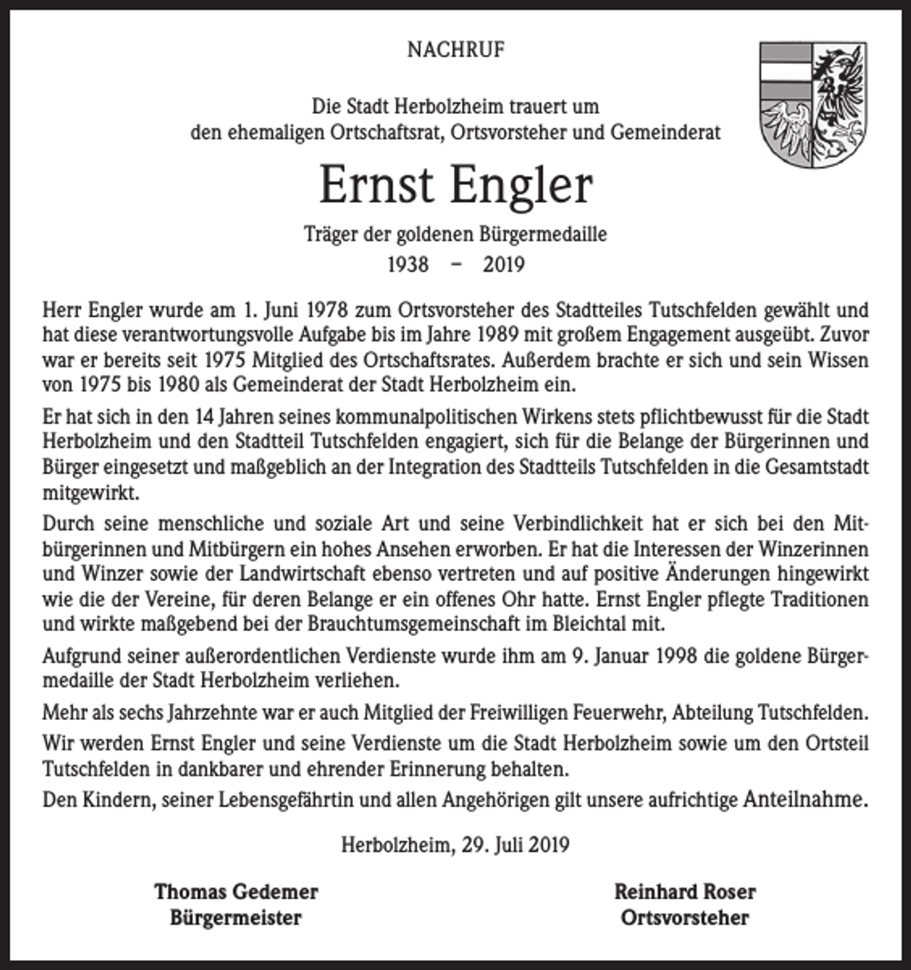 <p>NACHRUF<br />Die Stadt Herbolzheim trauert um<br />den ehemaligen Ortschaftsrat, Ortsvorsteher und Gemeinderat</p><p>Ernst Engler<br />Träger der goldenen Bürgermedaille<br />1938 – 2019<br />Herr Engler wurde am 1. Juni 1978 zum Ortsvorsteher des Stadtteiles Tutschfelden gewählt und<br />hat diese verantwortungsvolle Aufgabe bis im Jahre 1989 mit großem Engagement ausgeübt. Zuvor<br />war er bereits seit 1975 Mitglied des Ortschaftsrates. Außerdem brachte er sich und sein Wissen<br />von 1975 bis 1980 als Gemeinderat der Stadt Herbolzheim ein.<br />Er hat sich in den 14 Jahren seines kommunalpolitischen Wirkens stets pflichtbewusst für die Stadt<br />Herbolzheim und den Stadtteil Tutschfelden engagiert, sich für die Belange der Bürgerinnen und<br />Bürger eingesetzt und maßgeblich an der Integration des Stadtteils Tutschfelden in die Gesamtstadt<br />mitgewirkt.<br />Durch seine menschliche und soziale Art und seine Verbindlichkeit hat er sich bei den Mit­<br />bürgerinnen und Mitbürgern ein hohes Ansehen erworben. Er hat die Interessen der Winzerinnen<br />und Winzer sowie der Landwirtschaft ebenso vertreten und auf positive Änderungen hingewirkt<br />wie die der Vereine, für deren Belange er ein offenes Ohr hatte. Ernst Engler pflegte Traditionen<br />und wirkte maßgebend bei der Brauchtumsgemeinschaft im Bleichtal mit.<br />Aufgrund seiner außerordentlichen Verdienste wurde ihm am 9. Januar 1998 die goldene Bürger­<br />medaille der Stadt Herbolzheim verliehen.<br />Mehr als sechs Jahrzehnte war er auch Mitglied der Freiwilligen Feuerwehr, Abteilung ­Tutsch­felden.<br />Wir werden Ernst Engler und seine Verdienste um die Stadt Herbolzheim sowie um den Ortsteil<br />Tutschfelden in dankbarer und ehrender Erinnerung behalten.<br />Den Kindern, seiner Lebensgefährtin und allen Angehörigen gilt unsere aufrichtige Anteilnahme.<br />Herbolzheim, 29. Juli 2019</p><p>Thomas Gedemer<br />Bürgermeister</p><p>Reinhard Roser<br />Ortsvorsteher</p>
