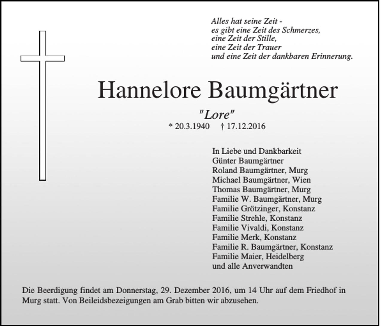 <p>Alles hat seine Zeit es gibt eine Zeit des Schmerzes,<br />eine Zeit der Stille,<br />eine Zeit der Trauer<br />und eine Zeit der dankbaren Erinnerung.</p><p>Hannelore Baumgärtner<br />"Lore"<br />* 20.3.1940</p><p>† 17.12.2016<br />In Liebe und Dankbarkeit<br />Günter Baumgärtner<br />Roland Baumgärtner, Murg<br />Michael Baumgärtner, Wien<br />Thomas Baumgärtner, Murg<br />Familie W. Baumgärtner, Murg<br />Familie Grötzinger, Konstanz<br />Familie Strehle, Konstanz<br />Familie Vivaldi, Konstanz<br />Familie Merk, Konstanz<br />Familie R. Baumgärtner, Konstanz<br />Familie Maier, Heidelberg<br />und alle Anverwandten</p><p>Die Beerdigung findet am Donnerstag, 29. Dezember 2016, um 14 Uhr auf dem Friedhof in<br />Murg statt. Von Beileidsbezeigungen am Grab bitten wir abzusehen.</p>