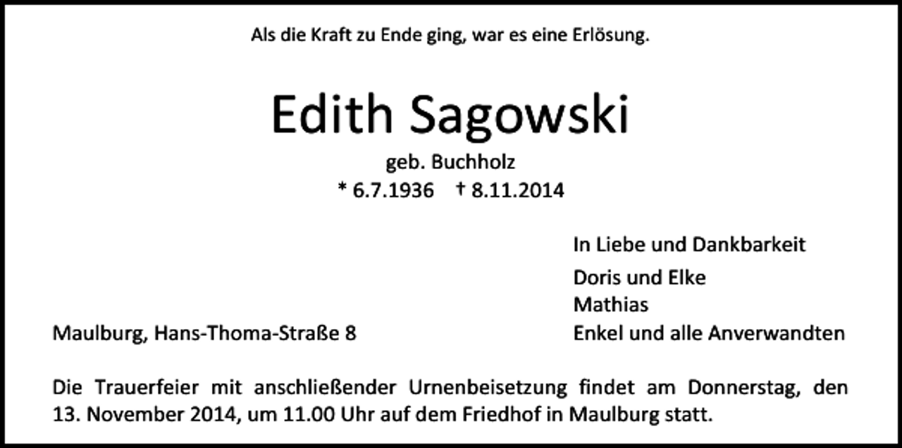 <p>Als die Kraft zu Ende ging, war es eine Erlösung.</p><p>Edith Sagowski<br />geb. Buchholz<br />* 6.7.1936 † 8.11.2014</p><p>Maulburg, Hans-Thoma-Straße 8</p><p>In Liebe und Dankbarkeit<br />Doris und Elke<br />Mathias<br />Enkel und alle Anverwandten</p><p>Die Trauerfeier mit anschließender Urnenbeisetzung findet am Donnerstag, den<br />13. November 2014, um 11.00 Uhr auf dem Friedhof in Maulburg statt.</p>