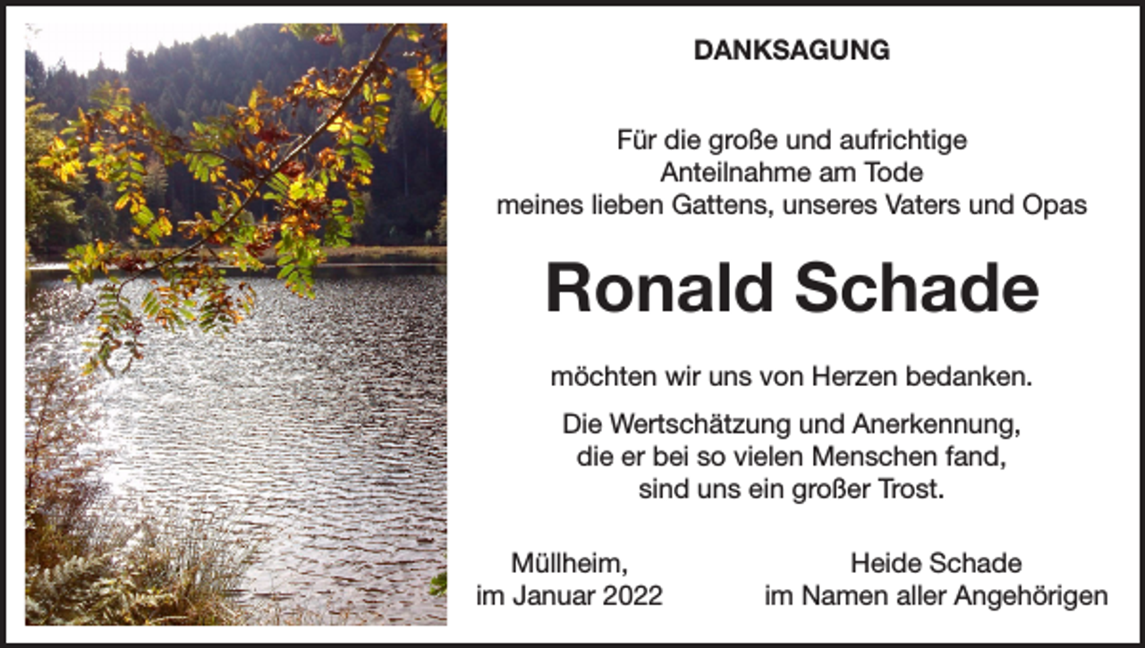 <p>DANKSAGUNG<br />Für die große und aufrichtige<br />Anteilnahme am Tode<br />meines lieben Gattens, unseres Vaters und Opas</p><p>Ronald Schade<br />möchten wir uns von Herzen bedanken.<br />Die Wertschätzung und Anerkennung,<br />die er bei so vielen Menschen fand,<br />sind uns ein großer Trost.<br />Müllheim,<br />im Januar 2022</p><p>Heide Schade<br />im Namen aller Angehörigen</p>