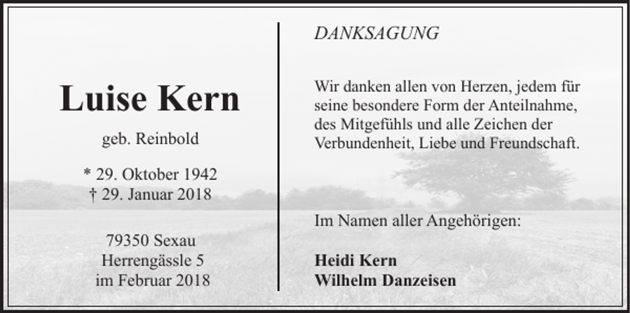 <p>DDANKSAGUNG<br />A N KS A G U N G</p><p>LLuise<br />uis e Kern<br />Ker n<br />ggeb.<br />e b. Reinbold<br />R ei n b ol d</p><p>Wir<br />Wird adanken<br />n k e n allallen<br />e n v von<br />o n HHerzen,<br />e r z e n, jjedem<br />e d e m ffür<br />ür<br />sseine<br />ei n e besondere<br />b es o n d er e Form<br />F or m der<br />d er Anteilnahme,<br />A nt eil n a h m e,<br />alle<br />ddes<br />es Mitgefühls<br />Mit g ef ü hls uund<br />n d all<br />e Zeichen<br />Z ei c h e n der<br />d er<br />Ver<br />b u n d e n h eit, LiLiebe<br />e b e uund<br />n d Freundschaft.<br />Fr e u n ds c h aft.<br />Verbundenheit,</p><p>** 229.<br />9. Oktober<br />O kt o b er 11<br />†† 229.<br />9. JJanuar<br />a n u ar 22<br />779350<br />9 3 5 0 Sexau<br />Se xa u<br />HHerrengässle<br />err e n g ässl e 55<br />i m Februar<br />F e br u ar<br />im</p><p>IImm Namen<br />N a m e n aller<br />all er Angehörigen:<br />A n g e h örig e n:<br />HHeidi<br />ei di KKern<br />er n<br />Wil<br />h el m DDanzeisen<br />a n z eis e n<br />Wilhelm</p>