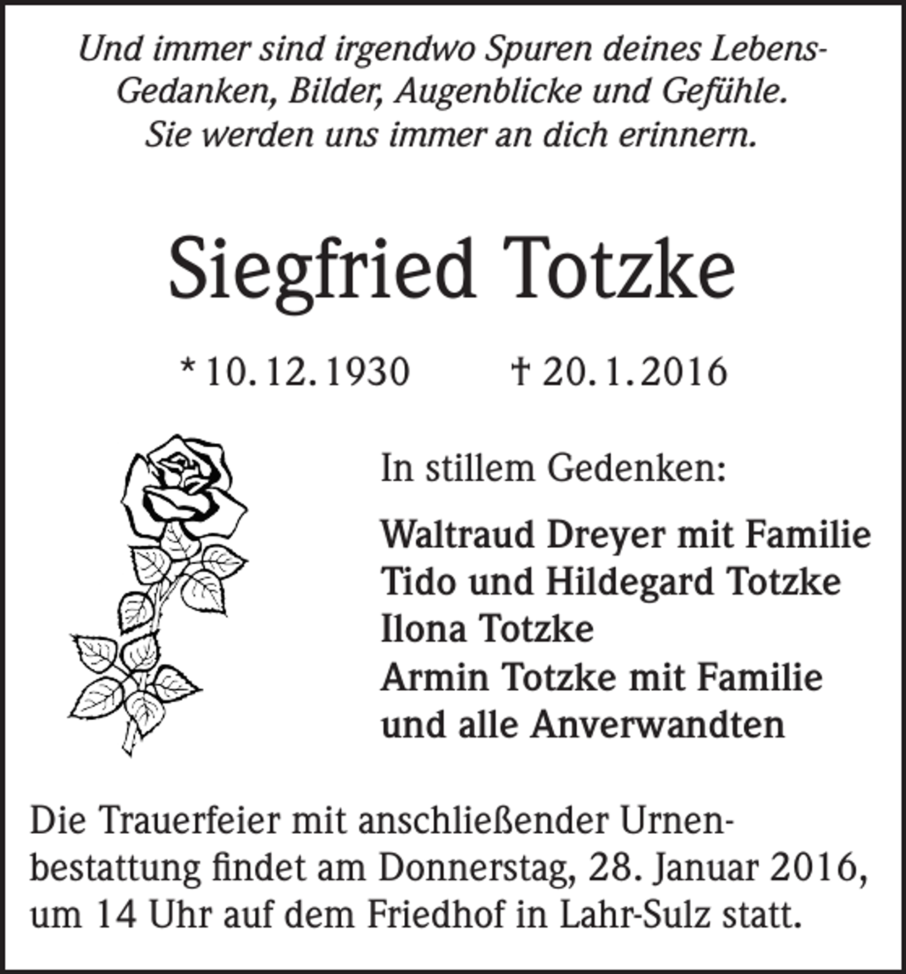 <p>Und immer sind irgendwo Spuren deines LebensGedanken, Bilder, Augenblicke und Gefühle.<br />Sie werden uns immer an dich erinnern.</p><p>Siegfried Totzke<br />* 10. 12. 1930</p><p>† 20. 1. 2016</p><p>In stillem Gedenken:<br />Waltraud Dreyer mit Familie<br />Tido und Hildegard Totzke<br />Ilona Totzke<br />Armin Totzke mit Familie<br />und alle Anverwandten<br />Die Trauerfeier mit anschließender Urnenbestattung findet am Donnerstag, 28. Januar 2016,<br />um 14 Uhr auf dem Friedhof in Lahr-Sulz statt.</p>