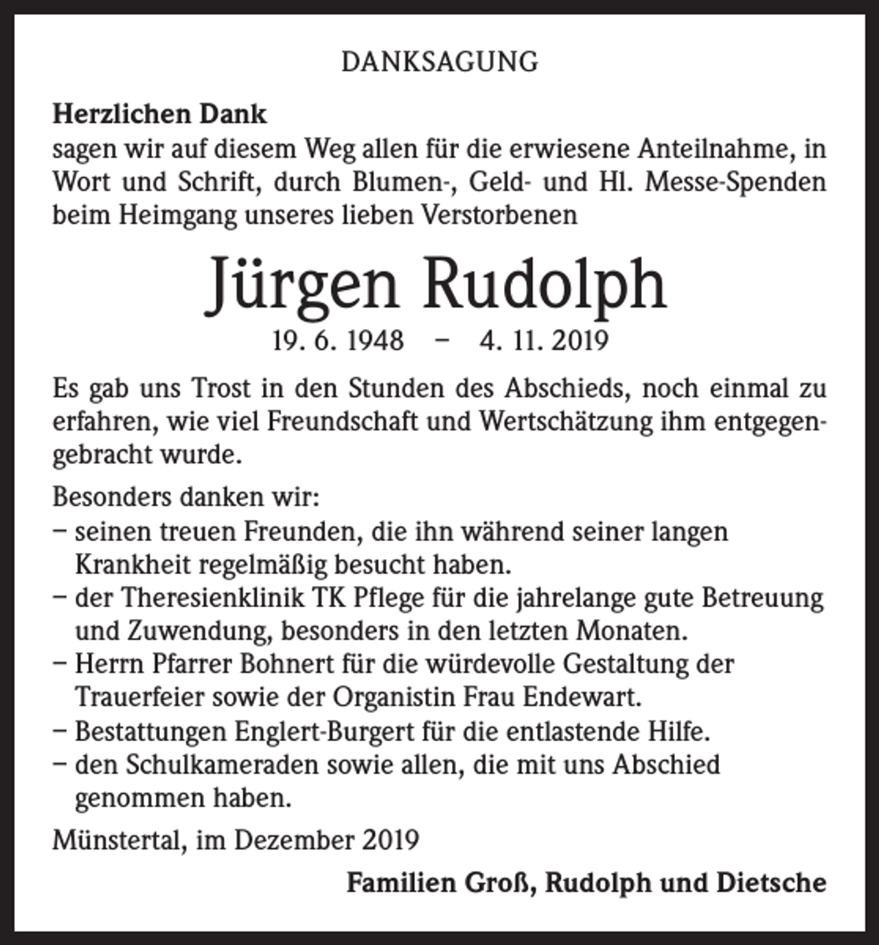 <p>DANKSAGUNG<br />Herzlichen Dank<br />sagen wir auf diesem Weg allen für die erwiesene Anteilnahme, in<br />Wort und Schrift, durch Blumen-, Geld- und Hl. Messe-Spenden<br />beim Heimgang unseres lieben Verstorbenen</p><p>Jürgen Rudolph<br />19. 6. 1948 – 4. 11. 2019</p><p>Es gab uns Trost in den Stunden des Abschieds, noch einmal zu<br />erfahren, wie viel Freundschaft und Wertschätzung ihm entgegengebracht wurde.<br />Besonders danken wir:<br />– seinen treuen Freunden, die ihn während seiner langen<br />­Krankheit regelmäßig besucht haben.<br />– der Theresienklinik TK Pflege für die jahrelange gute ­Betreuung<br />und Zuwendung, besonders in den letzten Monaten.<br />– Herrn Pfarrer Bohnert für die würdevolle Gestaltung der<br />Trauerfeier sowie der Organistin Frau Endewart.<br />– Bestattungen Englert-Burgert für die entlastende Hilfe.<br />– den Schulkameraden sowie allen, die mit uns Abschied<br />genommen haben.<br />Münstertal, im Dezember 2019</p><p>Familien Groß, Rudolph und Dietsche</p>