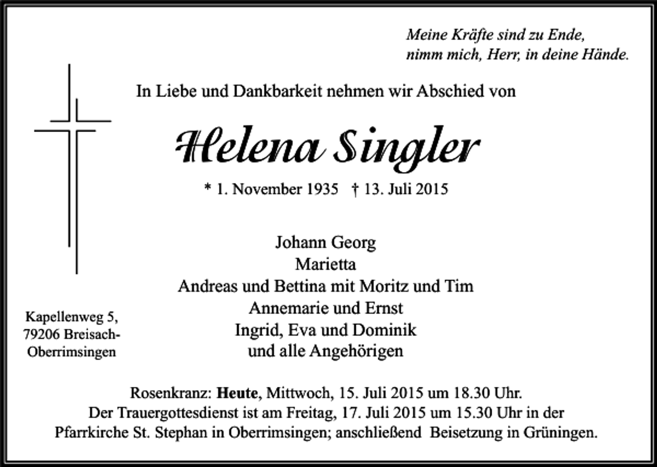 <p>Meine Kräfte sind zu Ende,<br />nimm mich, Herr, in deine Hände.</p><p>In Liebe und Dankbarkeit nehmen wir Abschied von</p><p>Helena Singler<br />* 1. November 1935 † 13. Juli 2015</p><p>Kapellenweg 5,<br />79206 BreisachOberrimsingen</p><p>Johann Georg<br />Marietta<br />Andreas und Bettina mit Moritz und Tim<br />Annemarie und Ernst<br />Ingrid, Eva und Dominik<br />und alle Angehörigen</p><p>Rosenkranz: Heute, Mittwoch, 15. Juli 2015 um 18.30 Uhr.<br />Der Trauergottesdienst ist am Freitag, 17. Juli 2015 um 15.30 Uhr in der<br />Pfarrkirche St. Stephan in Oberrimsingen; anschließend Beisetzung in Grüningen.</p>