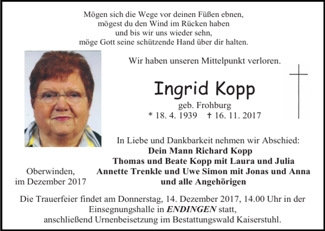 <p>Mögen sich die Wege vor deinen Füßen ebnen,<br />mögest du den Wind im Rücken haben<br />und bis wir uns wieder sehn,<br />möge Gott seine schützende Hand über dir halten.</p><p>Wir haben unseren Mittelpunkt verloren.</p><p>Ingrid Kopp</p><p>geb. Frohburg<br />* 18. 4. 1939  16. 11. 2017</p><p>Oberwinden,<br />im Dezember 2017</p><p>In Liebe und Dankbarkeit nehmen wir Abschied:<br />Dein Mann Richard Kopp<br />Thomas und Beate Kopp mit Laura und Julia<br />Annette Trenkle und Uwe Simon mit Jonas und Anna<br />und alle Angehörigen</p><p>Die Trauerfeier findet am Donnerstag, 14. Dezember 2017, 14.00 Uhr in der<br />Einsegnungshalle in ENDINGEN statt,<br />anschließend Urnenbeisetzung im Bestattungswald Kaiserstuhl.</p>