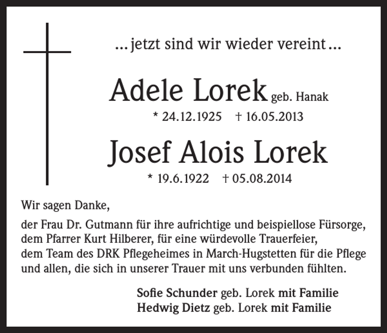 <p>… jetzt sind wir wieder vereint ...</p><p>Adele Lorek</p><p>geb. Hanak</p><p>* 24.12.1925 † 16.05.2013</p><p>Josef Alois Lorek<br />* 19.6.1922 † 05.08.2014</p><p>Wir sagen Danke,<br />der Frau Dr. Gutmann für ihre aufrichtige und beispiellose Fürsorge,<br />dem Pfarrer Kurt Hilberer, für eine würdevolle Trauerfeier,<br />dem Team des DRK Pflegeheimes in March-Hugstetten für die Pflege<br />und allen, die sich in unserer Trauer mit uns verbunden fühlten.<br />Sofie Schunder geb. Lorek mit Familie<br />Hedwig Dietz geb. Lorek mit Familie</p>