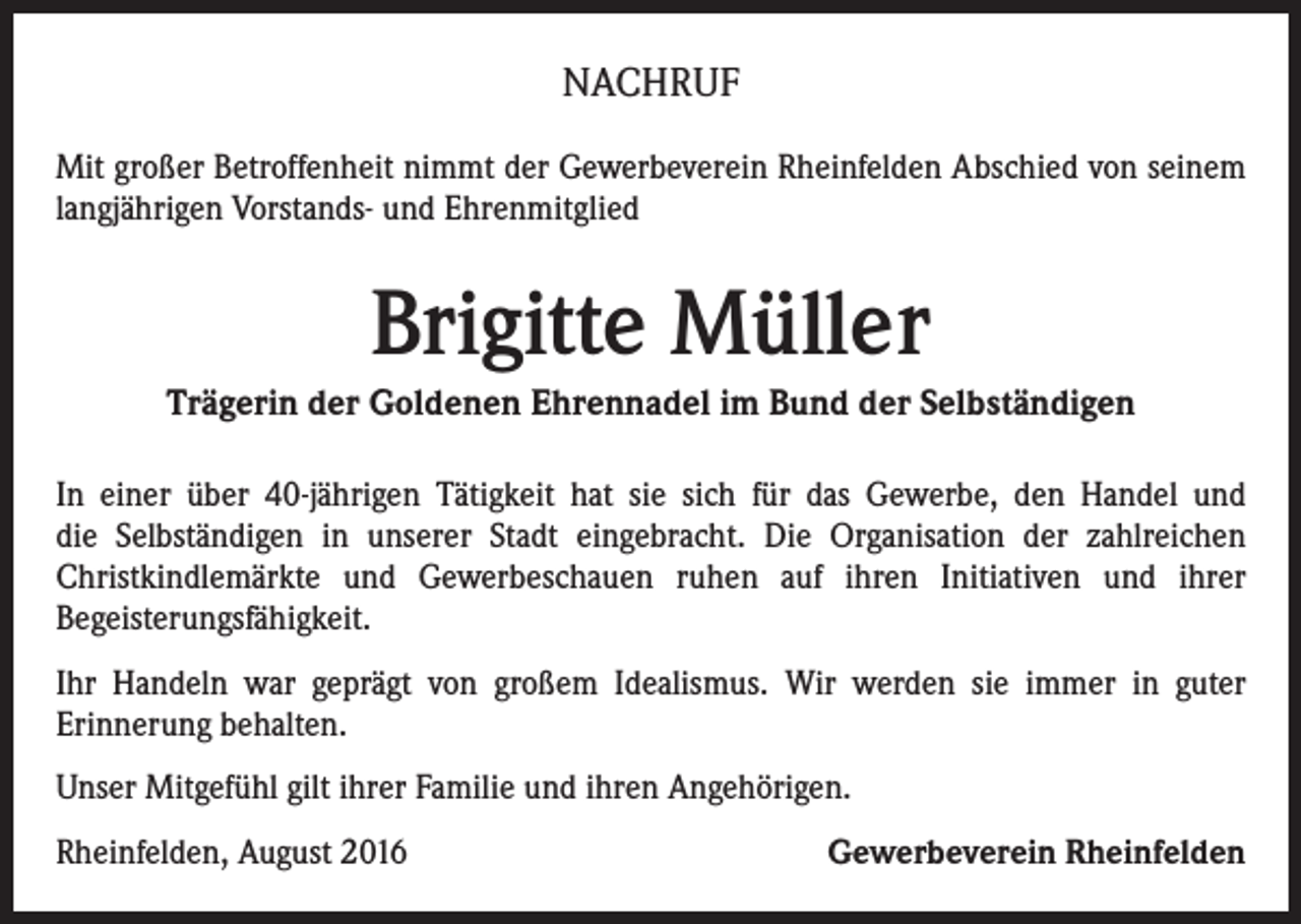 <p>NACHRUF<br />Mit großer Betroffenheit nimmt der Gewerbeverein Rheinfelden Abschied von seinem<br />langjährigen Vorstands- und Ehrenmitglied</p><p>Brigitte Müller<br />Trägerin der Goldenen Ehrennadel im Bund der Selbständigen<br />In einer über 40-jährigen Tätigkeit hat sie sich für das Gewerbe, den Handel und<br />die Selbständigen in unserer Stadt eingebracht. Die Organisation der zahlreichen<br />Christkindlemärkte und Gewerbeschauen ruhen auf ihren Initiativen und ihrer<br />Begeisterungsfähigkeit.<br />Ihr Handeln war geprägt von großem Idealismus. Wir werden sie immer in guter<br />Erinnerung behalten.<br />Unser Mitgefühl gilt ihrer Familie und ihren Angehörigen.<br />Rheinfelden, August 2016</p><p>Gewerbeverein Rheinfelden</p>