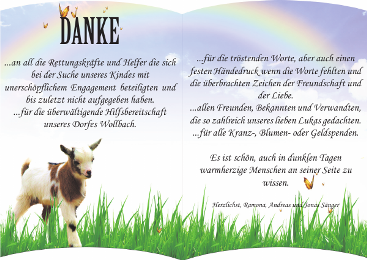 <p>DANKE<br />...an all die Rettungskräfte und Helfer die sich<br />bei der Suche unseres Kindes mit<br />unerschöpflichem Engagement beteiligten und<br />bis zuletzt nicht aufgegeben haben.<br />...für die überwältigende Hilfsbereitschaft<br />unseres Dorfes Wollbach.</p><p>...für die tröstenden Worte, aber auch einen<br />festen Händedruck wenn die Worte fehlten und<br />die überbrachten Zeichen der Freundschaft und<br />der Liebe.<br />...allen Freunden, Bekannten und Verwandten,<br />die so zahlreich unseres lieben Lukas gedachten.<br />...für alle Kranz-, Blumen- oder Geldspenden.<br />Es ist schön, auch in dunklen Tagen<br />warmherzige Menschen an seiner Seite zu<br />wissen.<br />Herzlichst, Ramona, Andreas und Jonas Sänger</p>