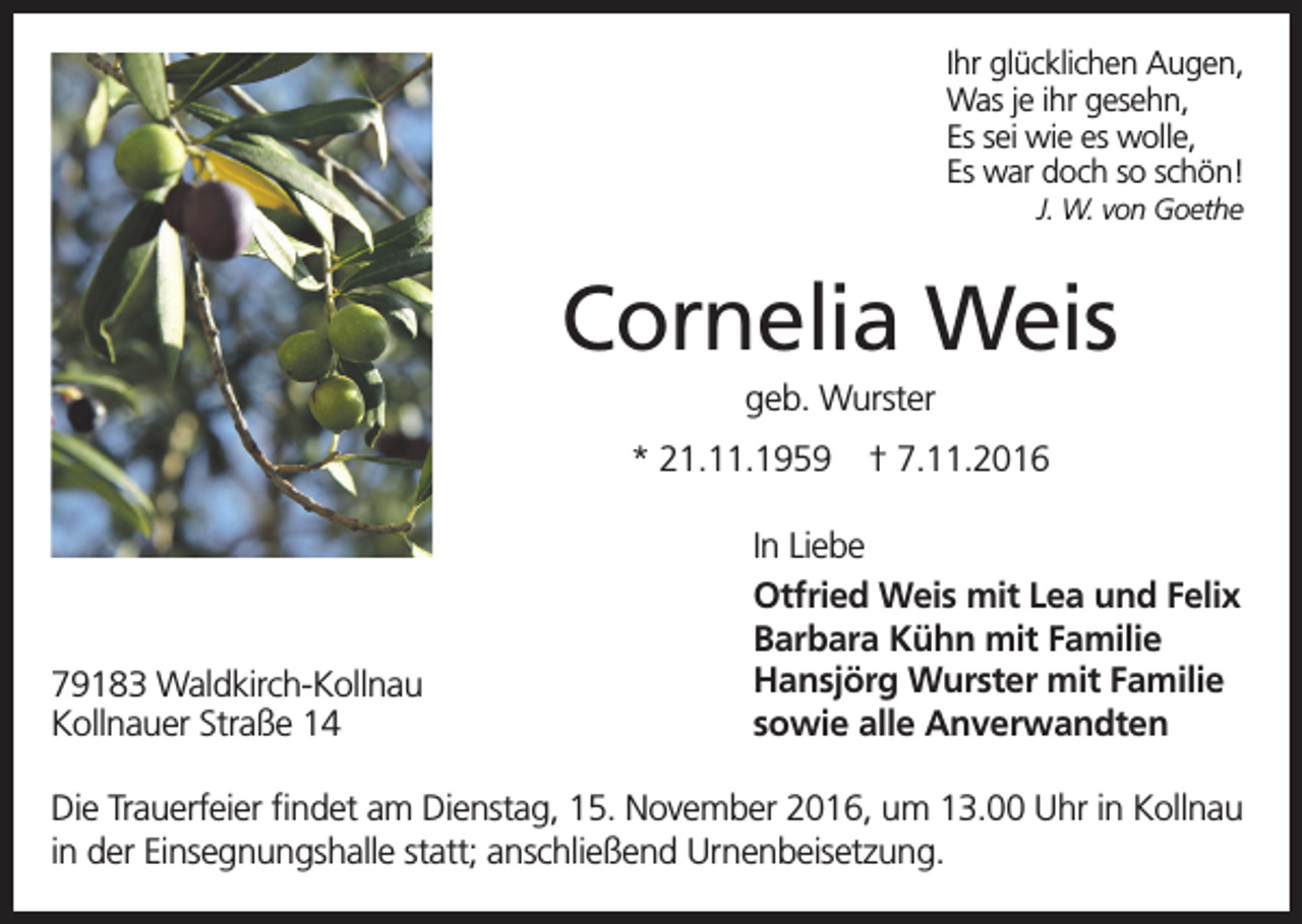 <p>Ihr glücklichen Augen,<br />Was je ihr gesehn,<br />Es sei wie es wolle,<br />Es war doch so schön!<br />J. W. von Goethe</p><p>Cornelia Weis<br />geb. Wurster<br />* 21.11.1959</p><p>79183 Waldkirch-Kollnau<br />Kollnauer Straße 14</p><p>† 7.11.2016</p><p>In Liebe<br />Otfried Weis mit Lea und Felix<br />Barbara Kühn mit Familie<br />Hansjörg Wurster mit Familie<br />sowie alle Anverwandten</p><p>Die Trauerfeier findet am Dienstag, 15. November 2016, um 13.00 Uhr in Kollnau<br />in der Einsegnungshalle statt; anschließend Urnenbeisetzung.</p>