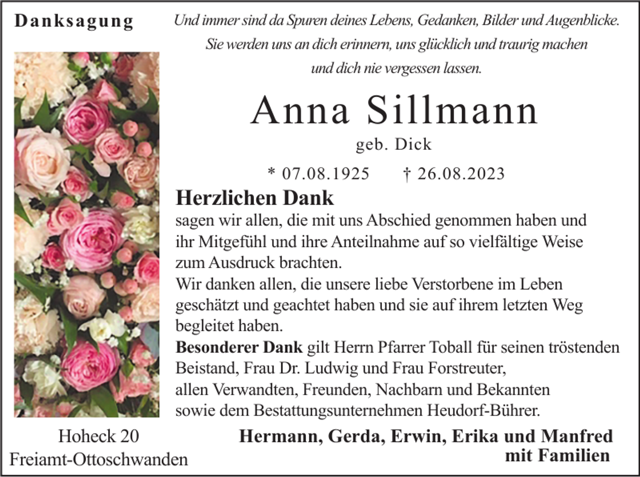 <p>Danksagung</p><p>Und immer sind da Spuren deines Lebens, Gedanken, Bilder und Augenblicke.<br />Sie werden uns an dich erinnern, uns glücklich und traurig machen<br />und dich nie vergessen lassen.</p><p>Anna Sillmann<br />geb. Dick<br />* 07.08.1925</p><p>† 26.08.2023</p><p>Herzlichen Dank<br />sagen wir allen, die mit uns Abschied genommen haben und<br />ihr Mitgefühl und ihre Anteilnahme auf so vielfältige Weise<br />zum Ausdruck brachten.<br />Wir danken allen, die unsere liebe Verstorbene im Leben<br />geschätzt und geachtet haben und sie auf ihrem letzten Weg<br />begleitet haben.<br />Besonderer Dank gilt Herrn Pfarrer Toball für seinen tröstenden<br />Beistand, Frau Dr. Ludwig und Frau Forstreuter,<br />allen Verwandten, Freunden, Nachbarn und Bekannten<br />sowie dem Bestattungsunternehmen Heudorf-Bührer.</p><p>Hoheck 20<br />Freiamt-Ottoschwanden</p><p>Hermann, Gerda, Erwin, Erika und Manfred<br />mit Familien</p>