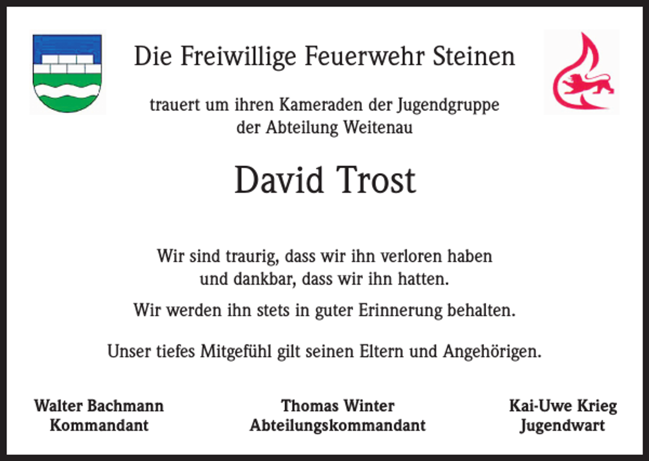 <p>Die Freiwillige Feuerwehr Steinen<br />trauert um ihren Kameraden der Jugendgruppe<br />der Abteilung Weitenau</p><p>David Trost<br />Wir sind traurig, dass wir ihn verloren haben<br />und dankbar, dass wir ihn hatten.<br />Wir werden ihn stets in guter Erinnerung behalten.<br />Unser tiefes Mitgefühl gilt seinen Eltern und Angehörigen.<br />Walter Bachmann<br />Kommandant</p><p>Thomas Winter<br />Abteilungskommandant</p><p>Kai-Uwe Krieg<br />Jugendwart</p>