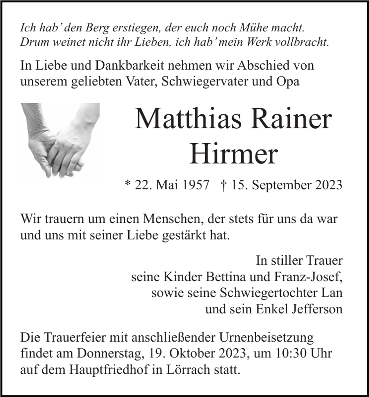 <p>Ich hab’ den Berg erstiegen, der euch noch Mühe macht.<br />Drum weinet nicht ihr Lieben, ich hab’ mein Werk vollbracht.</p><p>In Liebe und Dankbarkeit nehmen wir Abschied von<br />unserem geliebten Vater, Schwiegervater und Opa</p><p>Matthias Rainer<br />Hirmer<br />* 22. Mai 1957 † 15. September 2023<br />Wir trauern um einen Menschen, der stets für uns da war<br />und uns mit seiner Liebe gestärkt hat.<br />In stiller Trauer<br />seine Kinder Bettina und Franz-Josef,<br />sowie seine Schwiegertochter Lan<br />und sein Enkel Jefferson<br />Die Trauerfeier mit anschließender Urnenbeisetzung<br />findet am Donnerstag, 19. Oktober 2023, um 10:30 Uhr<br />auf dem Hauptfriedhof in Lörrach statt.</p>