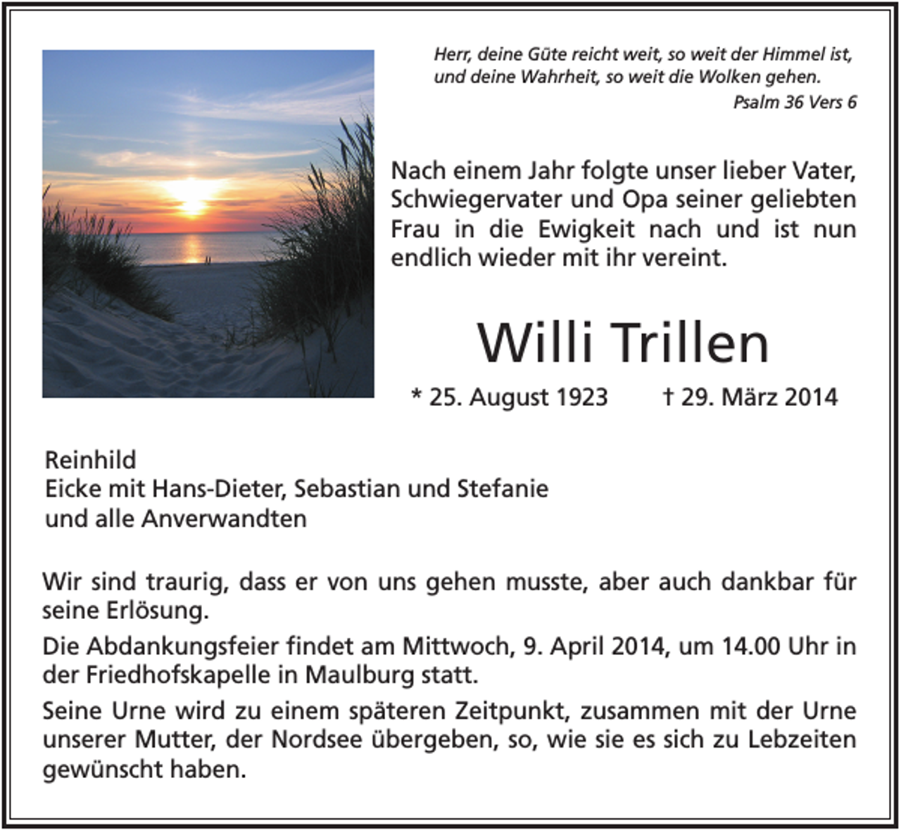 <p>Herr, deine Güte reicht weit, so weit der Himmel ist,<br />und deine Wahrheit, so weit die Wolken gehen.<br />Psalm 36 Vers 6</p><p>Nach einem Jahr folgte unser lieber Vater,<br />Schwiegervater und Opa seiner geliebten<br />Frau in die Ewigkeit nach und ist nun<br />endlich wieder mit ihr vereint.</p><p>Willi Trillen<br />* 25. August 1923</p><p>† 29. März 2014</p><p>Reinhild<br />Eicke mit Hans-Dieter, Sebastian und Stefanie<br />und alle Anverwandten<br />Wir sind traurig, dass er von uns gehen musste, aber auch dankbar für<br />seine Erlösung.<br />Die Abdankungsfeier findet am Mittwoch, 9. April 2014, um 14.00 Uhr in<br />der Friedhofskapelle in Maulburg statt.<br />Seine Urne wird zu einem späteren Zeitpunkt, zusammen mit der Urne<br />unserer Mutter, der Nordsee übergeben, so, wie sie es sich zu Lebzeiten<br />gewünscht haben.</p>