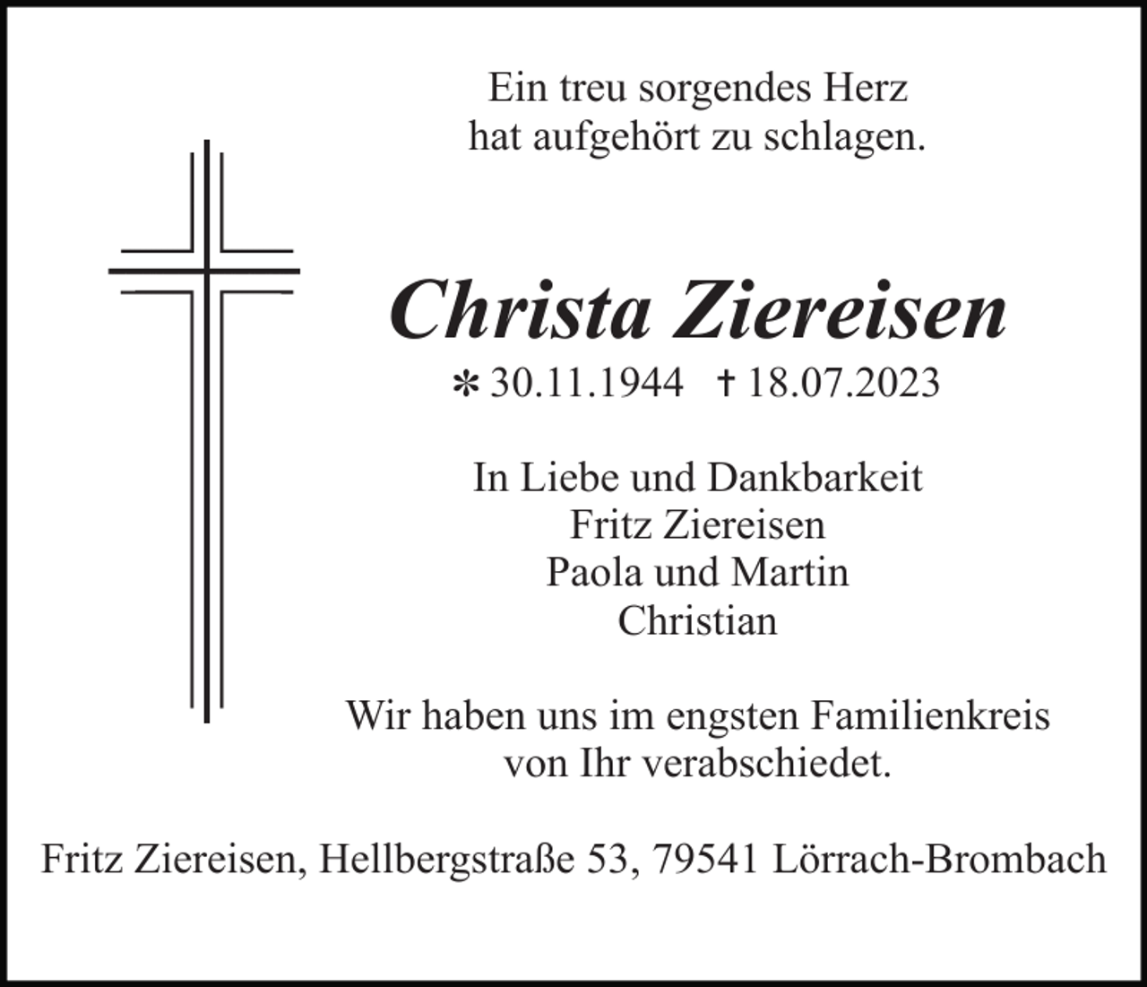 <p>Ein treu sorgendes Herz<br />hat aufgehört zu schlagen.</p><p>Christa Ziereisen<br />✽ 30.11.1944 ✝ 18.07.2023</p><p>In Liebe und Dankbarkeit<br />Fritz Ziereisen<br />Paola und Martin<br />Christian<br />Wir haben uns im engsten Familienkreis<br />von Ihr verabschiedet.<br />Fritz Ziereisen, Hellbergstraße 53, 79541 Lörrach-Brombach</p>