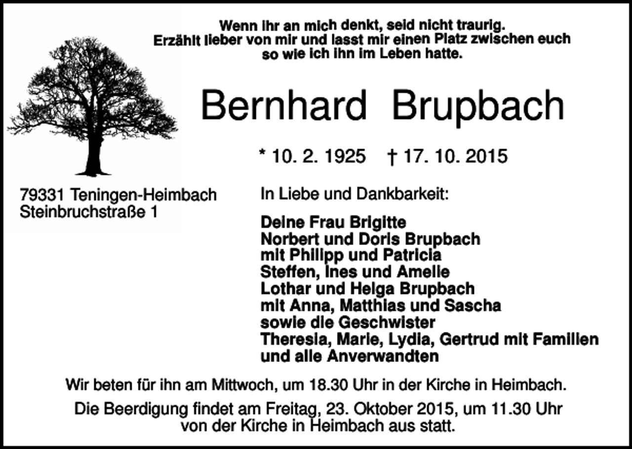 <p>Wenn ihr an mich denkt, seid nicht traurig.<br />Erzählt lieber von mir und lasst mir einen Platz zwischen euch<br />so wie ich ihn im Leben hatte.</p><p>Bernhard Brupbach<br />* 10. 2. 1925<br />79331 Teningen-Heimbach<br />Steinbruchstraße 1</p><p>† 17. 10. 2015</p><p>In Liebe und Dankbarkeit:<br />Deine Frau Brigitte<br />Norbert und Doris Brupbach<br />mit Philipp und Patricia<br />Steffen, Ines und Amelie<br />Lothar und Helga Brupbach<br />mit Anna, Matthias und Sascha<br />sowie die Geschwister<br />Theresia, Marie, Lydia, Gertrud mit Familien<br />und alle Anverwandten</p><p>Wir beten für ihn am Mittwoch, um 18.30 Uhr in der Kirche in Heimbach.</p><p>Die Beerdigung findet am Freitag, 23. Oktober 2015, um 11.30 Uhr<br />von der Kirche in Heimbach aus statt.</p>