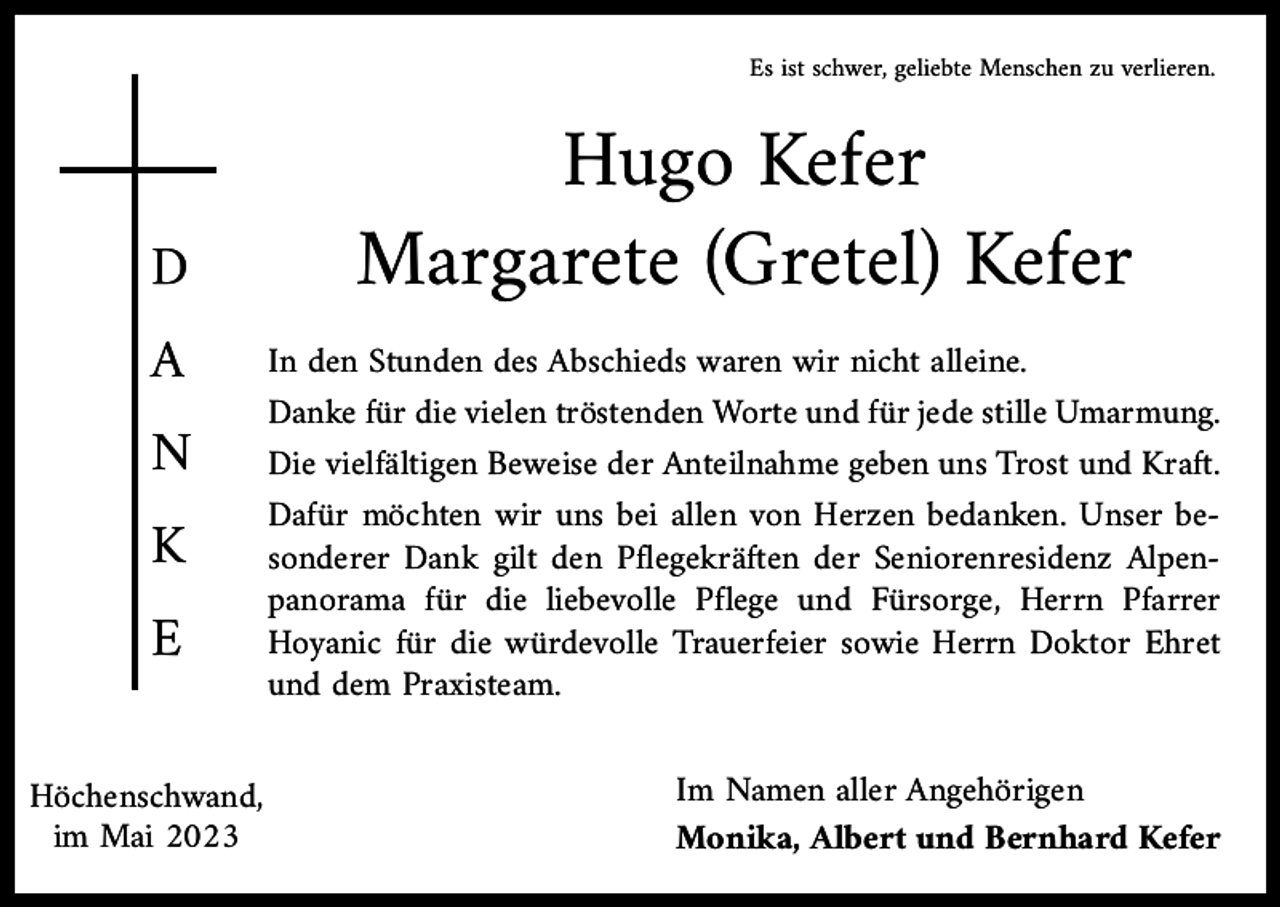 <p>Es ist schwer, geliebte Menschen zu verlieren.</p><p>D<br />A</p><p>N<br />K<br />E</p><p>Höchenschwand,<br />im Mai 2023</p><p>Hugo Kefer<br />Margarete (Gretel) Kefer</p><p>In den Stunden des Abschieds waren wir nicht alleine.<br />Danke für die vielen tröstenden Worte und für jede stille Umarmung.<br />Die vielfältigen Beweise der Anteilnahme geben uns Trost und Kraft.<br />Dafür möchten wir uns bei allen von Herzen bedanken. Unser besonderer Dank gilt den Pflegekräften der Seniorenresidenz Alpenpanorama für die liebevolle Pflege und Fürsorge, Herrn Pfarrer<br />Hoyanic für die würdevolle Trauerfeier sowie Herrn Doktor Ehret<br />und dem Praxisteam.<br />Im Namen aller Angehörigen<br />Monika, Albert und Bernhard Kefer</p>