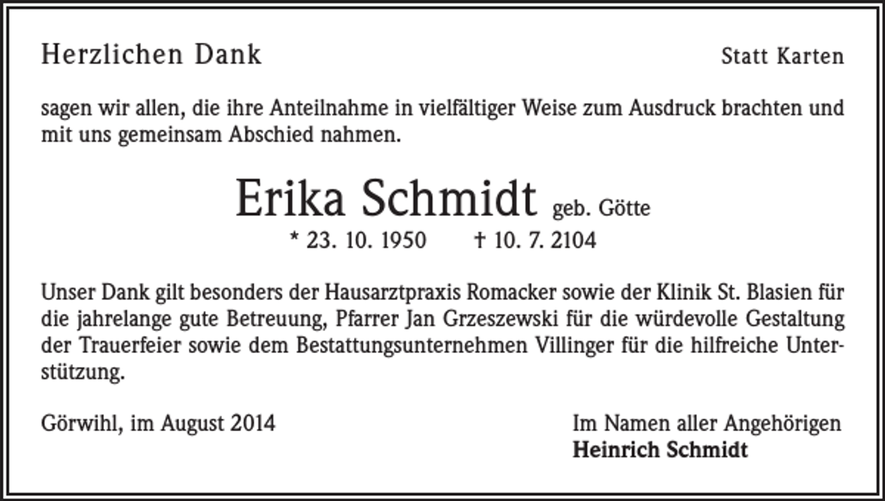 <p>Herzlichen Dank</p><p>Statt Karten</p><p>sagen wir allen, die ihre Anteilnahme in vielfältiger Weise zum Ausdruck brachten und<br />mit uns gemeinsam Abschied nahmen.</p><p>Erika Schmidt geb. Götte<br />* 23. 10. 1950 † 10. 7. 2104</p><p>Unser Dank gilt besonders der Hausarztpraxis Romacker sowie der Klinik St. Blasien für<br />die jahrelange gute Betreuung, Pfarrer Jan Grzeszewski für die würdevolle Gestaltung<br />der Trauerfeier sowie dem Bestattungsunternehmen Villinger für die hilfreiche Unterstützung.<br />Görwihl, im August 2014</p><p>Im Namen aller Angehörigen<br />Heinrich Schmidt</p>