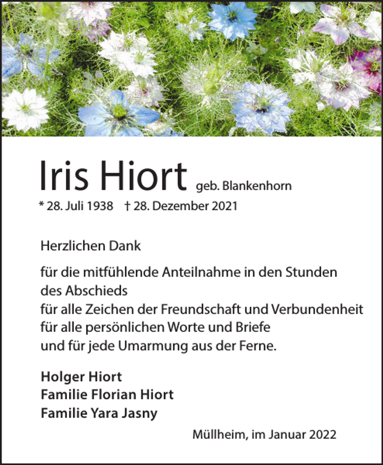 <p>Iris Hiort</p><p>geb. Blankenhorn</p><p>* 28. Juli 1938 † 28. Dezember 2021</p><p>Herzlichen Dank<br />für die mitfühlende Anteilnahme in den Stunden<br />des Abschieds<br />für alle Zeichen der Freundschaft und Verbundenheit<br />für alle persönlichen Worte und Briefe<br />und für jede Umarmung aus der Ferne.<br />Holger Hiort<br />Familie Florian Hiort<br />Familie Yara Jasny<br />Müllheim, im Januar 2022</p>