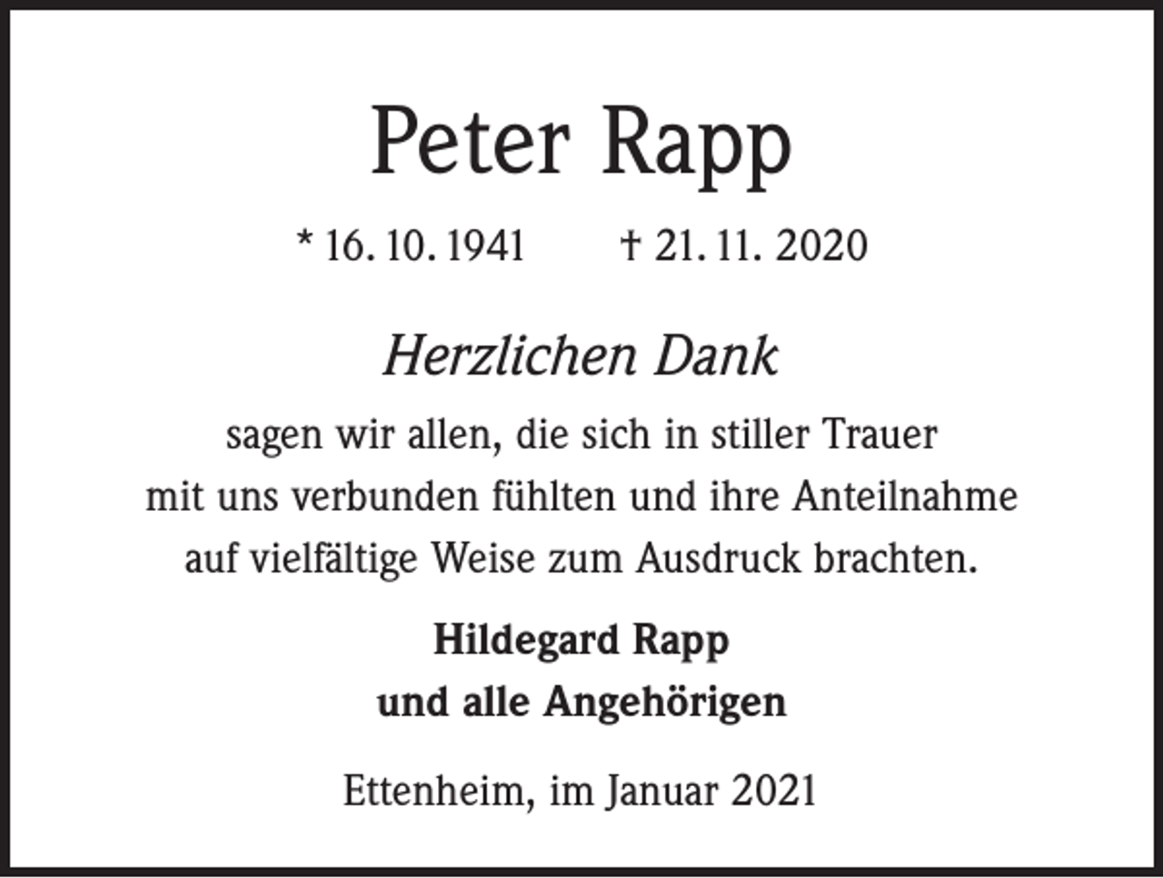 <p>Peter Rapp<br />* 16. 10. 1941 † 21. 11. 2020</p><p>Herzlichen Dank<br />sagen wir allen, die sich in stiller Trauer<br />mit uns verbunden fühlten und ihre Anteilnahme<br />auf vielfältige Weise zum Ausdruck brachten.<br />Hildegard Rapp<br />und alle Angehörigen<br />Ettenheim, im Januar 2021</p>