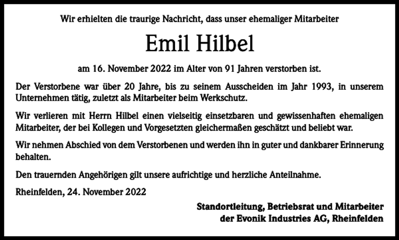 <p>Wir erhielten die traurige Nachricht, dass unser ehemaliger Mitarbeiter</p><p>Emil Hilbel<br />am 16. November 2022 im Alter von 91 Jahren verstorben ist.<br />Der Verstorbene war über 20 Jahre, bis zu seinem Ausscheiden im Jahr 1993, in unserem<br />Unternehmen tätig, zuletzt als Mitarbeiter beim Werkschutz.<br />Wir verlieren mit Herrn Hilbel einen vielseitig einsetzbaren und gewissenhaften ehemaligen<br />Mitarbeiter, der bei Kollegen und Vorgesetzten gleichermaßen geschätzt und beliebt war.<br />Wir nehmen Abschied von dem Verstorbenen und werden ihn in guter und dankbarer Erinnerung<br />behalten.<br />Den trauernden Angehörigen gilt unsere aufrichtige und herzliche Anteilnahme.<br />Rheinfelden, 24. November 2022<br />Standortleitung, Betriebsrat und Mitarbeiter<br />der Evonik Industries AG, Rheinfelden</p>