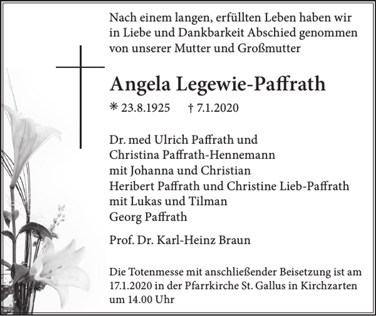 <p>Nach einem langen, erfüllten Leben haben wir<br />in Liebe und Dankbarkeit Abschied genommen<br />von unserer Mutter und Großmutter</p><p>Angela Legewie-Paffrath<br />✳ 23.8.1925</p><p>† 7.1.2020</p><p>Dr. med Ulrich Paffrath und<br />Christina Paffrath-Hennemann<br />mit Johanna und Christian<br />Heribert Paffrath und Christine Lieb-Paffrath<br />mit Lukas und Tilman<br />Georg Paffrath<br />Prof. Dr. Karl-Heinz Braun<br />Die Totenmesse mit anschließender Beisetzung ist am<br />17.1.2020 in der Pfarrkirche St. Gallus in Kirchzarten<br />um 14.00 Uhr</p>