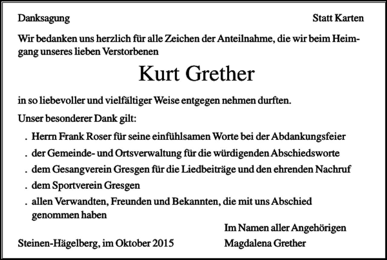 <p>Danksagung</p><p>Statt Karten</p><p>Wir bedanken uns herzlich für alle Zeichen der Anteilnahme, die wir beim Heimgang unseres lieben Verstorbenen</p><p>Kurt Grether<br />in so liebevoller und vielfältiger Weise entgegen nehmen durften.<br />Unser besonderer Dank gilt:<br />. Herrn Frank Roser für seine einfühlsamen Worte bei der Abdankungsfeier<br />. der Gemeinde- und Ortsverwaltung für die würdigenden Abschiedsworte<br />. dem Gesangverein Gresgen für die Liedbeiträge und den ehrenden Nachruf<br />. dem Sportverein Gresgen<br />. allen Verwandten, Freunden und Bekannten, die mit uns Abschied<br />genommen haben<br />Im Namen aller Angehörigen<br />Steinen-Hägelberg, im Oktober 2015<br />Magdalena Grether</p>