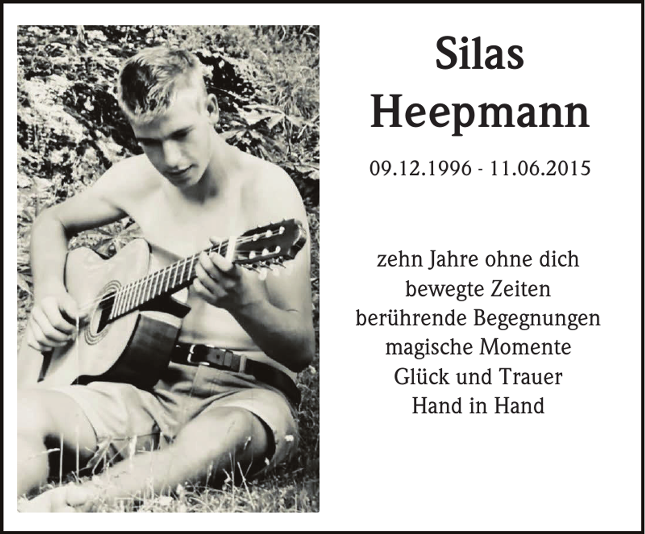 <p>Silas<br />Heepmann<br />09.12.1996 - 11.06.2015</p><p>zehn Jahre ohne dich<br />bewegte Zeiten<br />berührende Begegnungen<br />magische Momente<br />Glück und Trauer<br />Hand in Hand</p>