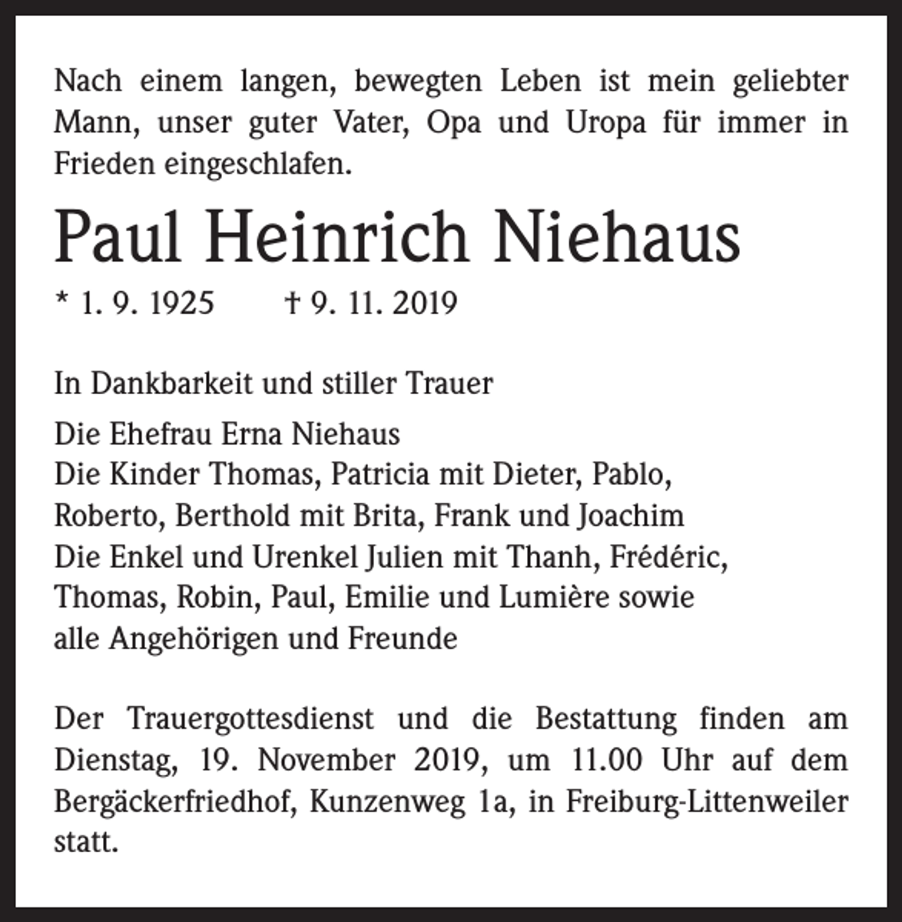 <p>Nach einem langen, bewegten Leben ist mein geliebter<br />Mann, unser guter Vater, Opa und Uropa für immer in<br />­Frieden eingeschlafen.</p><p>Paul Heinrich Niehaus<br />* 1. 9. 1925 † 9. 11. 2019<br />In Dankbarkeit und stiller Trauer<br />Die Ehefrau Erna Niehaus<br />Die Kinder Thomas, Patricia mit Dieter, Pablo,<br />Roberto, Berthold mit Brita, Frank und Joachim<br />Die Enkel und Urenkel Julien mit Thanh, Frédéric,<br />Thomas, Robin, Paul, Emilie und Lumière sowie<br />alle Angehörigen und Freunde<br />Der Trauergottesdienst und die Bestattung finden am<br />Dienstag, 19. November 2019, um 11.00 Uhr auf dem<br />Bergäckerfriedhof, Kunzenweg 1a, in Freiburg-Littenweiler<br />statt.</p>