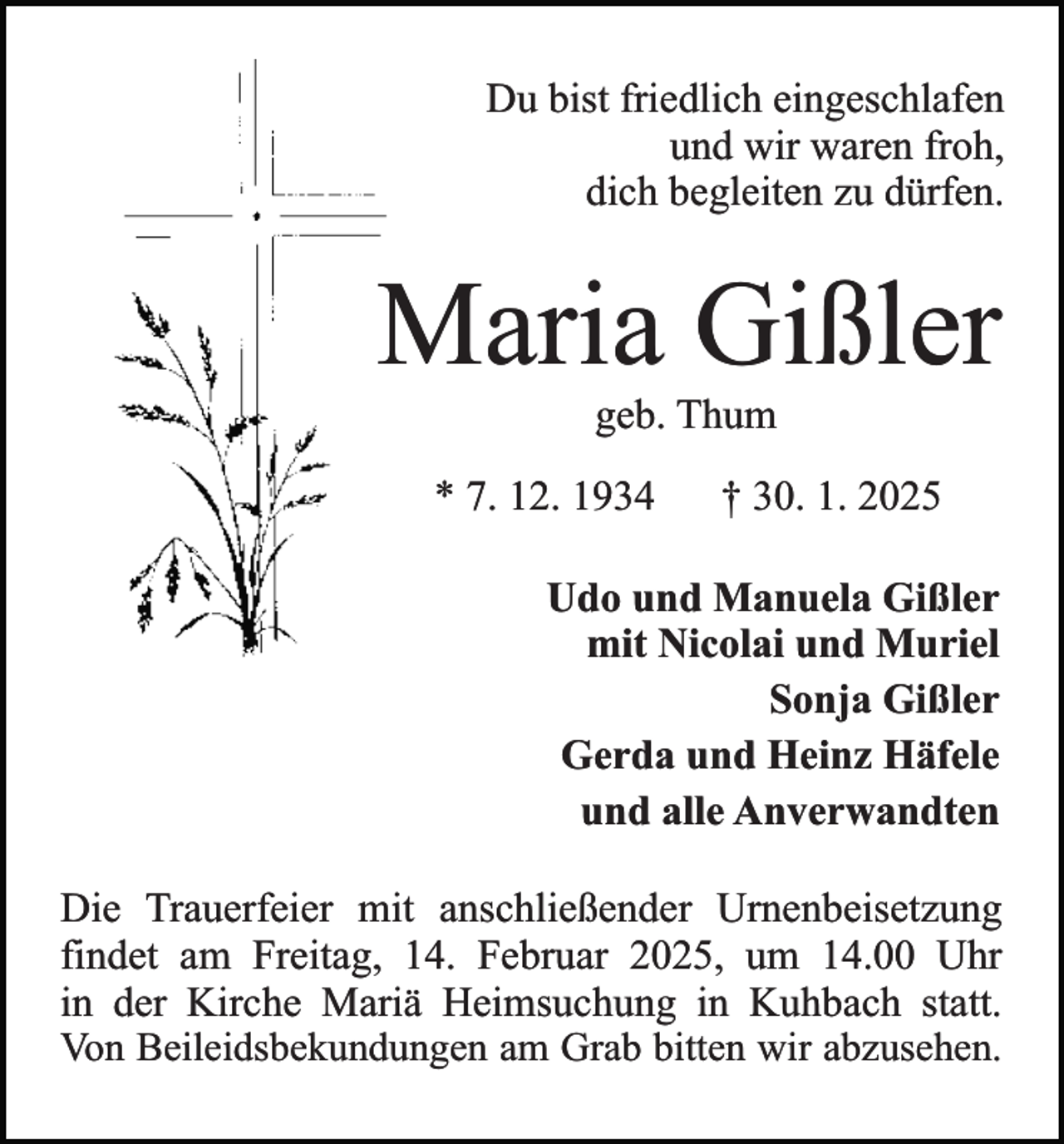 <p>Du bist friedlich eingeschlafen<br />und wir waren froh,<br />dich begleiten zu dürfen.</p><p>Maria Gißler<br />geb. Thum</p><p>* 7. 12. 1934</p><p>† 30. 1. 2025</p><p>Udo und Manuela Gißler<br />mit Nicolai und Muriel<br />Sonja Gißler<br />Gerda und Heinz Häfele<br />und alle Anverwandten<br />Die Trauerfeier mit anschließender Urnenbeisetzung<br />findet am Freitag, 14. Februar 2025, um 14.00 Uhr<br />in der Kirche Mariä Heimsuchung in Kuhbach statt.<br />Von Beileidsbekundungen am Grab bitten wir abzusehen.</p>