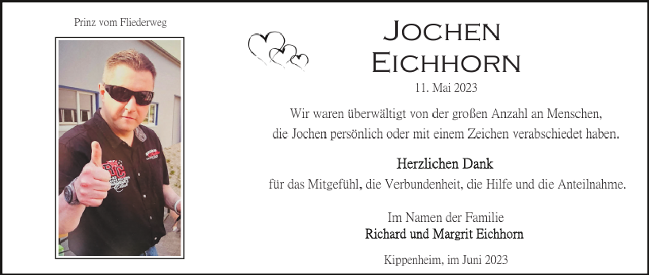 <p>Prinz vom Fliederweg</p><p>Jochen<br />Eichhorn<br />11. Mai 2023</p><p>Wir waren überwältigt von der großen Anzahl an Menschen,<br />die Jochen persönlich oder mit einem Zeichen verabschiedet haben.</p><p>für das Mitgefühl, die Verbundenheit, die Hilfe und die Anteilnahme.<br />Im Namen der Familie<br />Kippenheim, im Juni 2023</p>