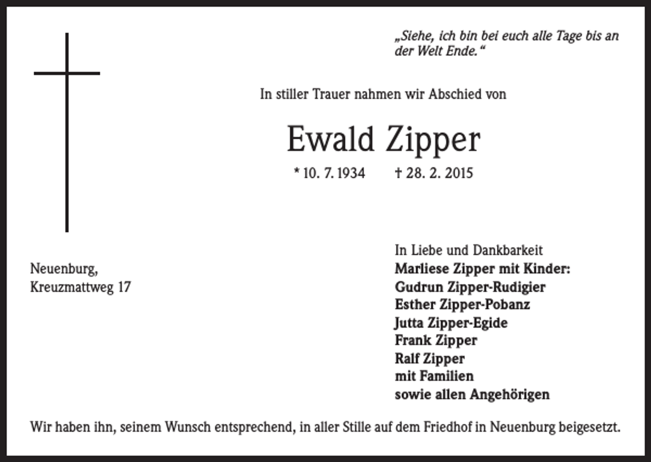 <p>„Siehe, ich bin bei euch alle Tage bis an<br />der Welt Ende.“</p><p>In stiller Trauer nahmen wir Abschied von</p><p>Ewald Zipper<br />* 10. 7. 1934 † 28. 2. 2015</p><p>Neuenburg,<br />Kreuzmattweg 17</p><p>In Liebe und Dankbarkeit<br />Marliese Zipper mit Kinder:<br />Gudrun Zipper-Rudigier<br />Esther Zipper-Pobanz<br />Jutta Zipper-Egide<br />Frank Zipper<br />Ralf Zipper<br />mit Familien<br />sowie allen Angehörigen</p><p>Wir haben ihn, seinem Wunsch entsprechend, in aller Stille auf dem Friedhof in Neuenburg beigesetzt.</p>