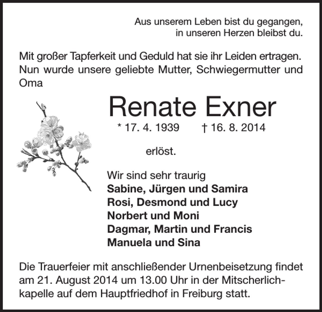 <p>Aus unserem Leben bist du gegangen,<br />in unseren Herzen bleibst du.</p><p>Mit großer Tapferkeit und Geduld hat sie ihr Leiden ertragen.<br />Nun wurde unsere geliebte Mutter, Schwiegermutter und<br />Oma</p><p>Renate Exner<br />* 17. 4. 1939 † 16. 8. 2014<br />erlöst.</p><p>Wir sind sehr traurig<br />Sabine, Jürgen und Samira<br />Rosi, Desmond und Lucy<br />Norbert und Moni<br />Dagmar, Martin und Francis<br />Manuela und Sina<br />Die Trauerfeier mit anschließender Urnenbeisetzung findet<br />am 21. August 2014 um 13.00 Uhr in der Mitscherlichkapelle auf dem Hauptfriedhof in Freiburg statt.</p>