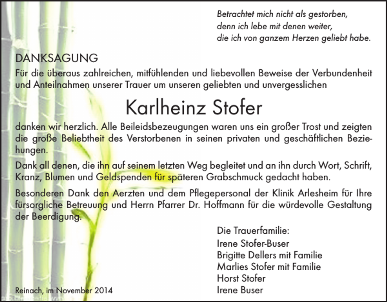 <p>Betrachtet mich nicht als gestorben,<br />denn ich lebe mit denen weiter,<br />die ich von ganzem Herzen geliebt habe.</p><p>DANKSAGUNG<br />Für die überaus zahlreichen, mitfühlenden und liebevollen Beweise der Verbundenheit<br />und Anteilnahmen unserer Trauer um unseren geliebten und unvergesslichen</p><p>Karlheinz Stofer<br />danken wir herzlich. Alle Beileidsbezeugungen waren uns ein großer Trost und zeigten<br />die große Beliebtheit des Verstorbenen in seinen privaten und geschäftlichen Beziehungen.<br />Dank all denen, die ihn auf seinem letzten Weg begleitet und an ihn durch Wort, Schrift,<br />Kranz, Blumen und Geldspenden für späteren Grabschmuck gedacht haben.<br />Besonderen Dank den Aerzten und dem Pflegepersonal der Klinik Arlesheim für Ihre<br />fürsorgliche Betreuung und Herrn Pfarrer Dr. Hoffmann für die würdevolle Gestaltung<br />der Beerdigung.<br />Die Trauerfamilie:<br />Irene Stofer-Buser<br />Brigitte Dellers mit Familie<br />Marlies Stofer mit Familie<br />Horst Stofer<br />Reinach, im November 2014<br />Irene Buser</p>
