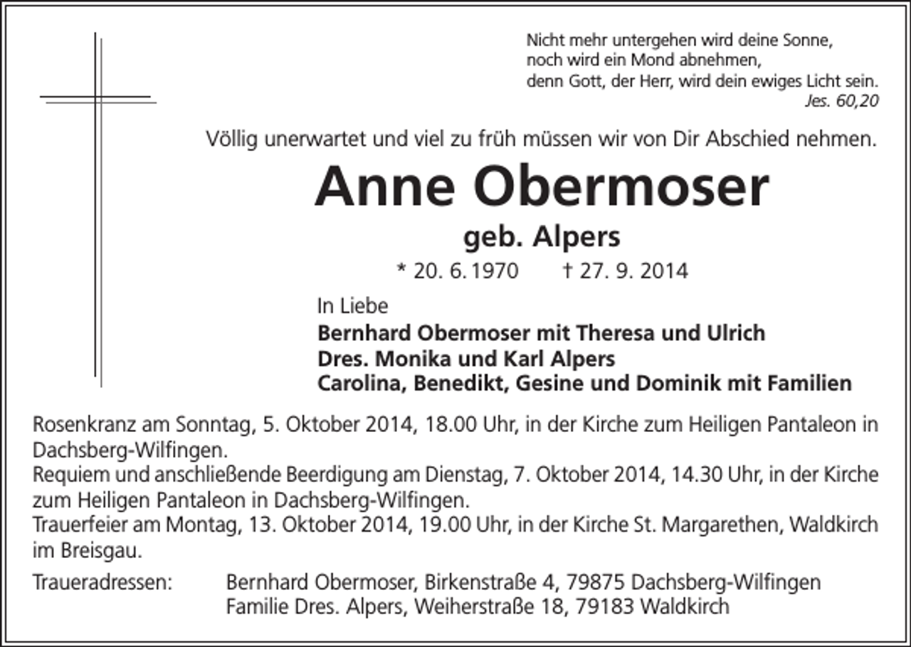 <p>Nicht mehr untergehen wird deine Sonne,<br />noch wird ein Mond abnehmen,<br />denn Gott, der Herr, wird dein ewiges Licht sein.</p><p>Jes. 60,20</p><p>Völlig unerwartet und viel zu früh müssen wir von Dir Abschied nehmen.</p><p>Anne Obermoser<br />geb. Alpers<br />* 20. 6. 1970 † 27. 9. 2014<br />In Liebe<br />Bernhard Obermoser mit Theresa und Ulrich<br />Dres. Monika und Karl Alpers<br />Carolina, Benedikt, Gesine und Dominik mit Familien<br />Rosenkranz am Sonntag, 5. Oktober 2014, 18.00 Uhr, in der Kirche zum Heiligen Pantaleon in<br />Dachsberg-Wilfingen.<br />Requiem und anschließende Beerdigung am Dienstag, 7. Oktober 2014, 14.30 Uhr, in der Kirche<br />zum Heiligen Pantaleon in Dachsberg-Wilfingen.<br />Trauerfeier am Montag, 13. Oktober 2014, 19.00 Uhr, in der Kirche St. Margarethen, Waldkirch<br />im Breisgau.<br />Traueradressen: Bernhard Obermoser, Birkenstraße 4, 79875 Dachsberg-Wilfingen</p><p>Familie Dres. Alpers, Weiherstraße 18, 79183 Waldkirch</p>