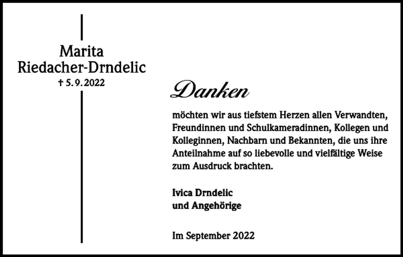 <p>Marita<br />Riedacher-Drndelic<br />† 5. 9. 2022</p><p>Danken<br />möchten wir aus tiefstem Herzen allen Verwandten,<br />Freundinnen und Schulkameradinnen, Kollegen und<br />Kolleginnen, Nachbarn und Bekannten, die uns ihre<br />Anteilnahme auf so liebevolle und vielfältige Weise<br />zum Ausdruck brachten.<br />Ivica Drndelic<br />und Angehörige<br />Im September 2022</p>